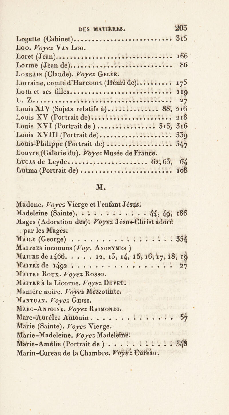 Logette (Cabinet) 3i5 Loo. Voyez Van Loo. Loret (Jean) 166 Lorme (Jean de) 86 Lorrain (Claude). Voyez Gelée. Lorraine, comte d’Harcourt (HenTÏ de). iy5 Loth et ses filles 119 L. Z 27 Louis XIV (Sujets relatifs à) 88, 216 Louis XV (Portrait de)... •> i... 218 Louis XVI (Portraitde) 3i5, 3i6 Louis XVIII (Portrait de) 53g Louis-Philippe (Portrait de) 347 Louvre (Galerie du). Voyez Musée de France. Lucas de Leyde 62,63, 64 Lutma (Portrait de) 108 M. 1 Madone. Voyez Vierge et l’enfant Jésus. Madeleine (Sainte). ........... 44? 4<)> 186 Mages (Adoration des). Voyez Jésus-Christ adoré par les Mages. Maile (George) 554 Maîtres inconnus ( Voy, Anonymes ) Maître de 1492 27 Maître Roux. Voyez Rosso. Maître à la Licorne. Voyez DuveT. Manière noire. Voyez Mezzotinte. Mantuan. Voyez Ghisi. Marc-Antoine. Voyez Raimondi. Marc-Aurèl'e. Aiitonin 5j Marie (Sainte). Voyez^ierge. Marie-Madeleine. Voyez Madeleihë. Marie-Amélie (Portrait de ) .... . 30 Marin-Cureau de la Chambre. V&ÿèt Cürfeàu.