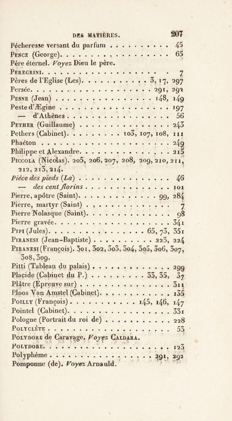 Pécheresse versant du parfum 45 Pencz (George) 65 Père éternel. Voyez Dieu le père. Peregrini 7 Pères de l’Eglise (Les) 3, 17, 297 Persée 291, 292 Pesne (Jean) i48, i49 Peste d’Ægine 197 — d’Athènes 56 Pether (Guillaume) 243 Pethers (Cabinet) io3, 107, 108, ni Phaéton 249 Philippe et Alexandre 2i5 Piccola (Nicolas). 2o5, 206,207, 208, 209,210,211, 212, 2i3,2i4* Pièce des pieds (La) 46 •— des cent Jlorins 101 Pierre, apôtre (Saint) 99, 284 Pierre, martyr (Saint) . 7 Pierre Nolasque (Saint) 98 Pierre gravée 341 Pipi (Jules). 65, 73, 351 Piranesi (Jean-Baptiste) » . 223, 224 Piranesi(François). 3oi, 3o2,3o3, 3o4, 3o5,3o6, 307, 3o8,009. Pitti (Tableau du palais) . . . f 299 Placide (Cabinet du P.) 33, 35, 3y Plâtre (Epreuve sur) 3n Ploos Yan Amstel (Cabinet), , . . . i35 Poilly (François) i45, 146, i4y Pointe! (Cabinet) 331 Pologne (Portrait du roi de) 228 Polyclète 53 Polydore de Caravage. Voyez Caldara. Polydore 123 Polyphème 391, 292 Pomponne (de). Voyez Arnauld.