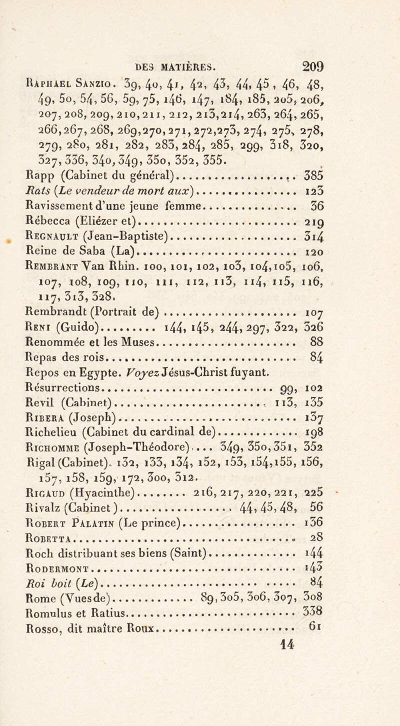 Raphaël Sànzio. 69, 40, 41» 42* 43, 44* 4$, 46, 48, 49, 5o, 54, 56, 59, 75, 146, 147, »84, i85, 2ü5, 206, 207,208, 209,210,211, ai2,215,214, 263, 264,265, 266,267,268, 269,270,271,272,273,274, 275, 278, 279, 280, 281, 282, 283,284, 285, 299, 018, 320, 327, 336, 34o, 34g, 35o, 352, 355. Rapp (Cabinet du général) . .. 385 Rats {Le vendeur de mort aux) 123 Ravissement d’une jeune femme.. 36 Rébecca (Eliézer et). . 219 Régnault (Jean-Baptiste) 3i4 Reine de Saba (La) 120 Rembrant Yan Rhin. 100, 101, 102, io3, io4,io5, 106, 107, 108, 109, 110, 111, 112, ii3, n4, 115, 116, 117, 3i3, 328. Rembrandt (Portrait de) » 107 Reni (Guido) 144» *45* 244î297, 622, 826 Renommée et les Muses 88 Repas des rois 84 Repos en Egypte. Voyez Jésus-Christ fuyant. Résurrections 99, 102 Revil (Cabinet). Ii3, x35 Ribera (Joseph) i3y Richelieu (Cabinet du cardinal de) 198 Richomme (Joseph-Théodore).... 349* 35o,35î, 352 Rigal(Cabinet), i32, i33, i34* i52, 153, i54,i55, i56, i5y, 158, i5g, 172, 3oo, 3i2. Rigaud (Hyacinthe) 216,217,220,221, 225 Rivalz (Cabinet ) 44*45,48, 56 Robert Palatin (Le prince) i36 Robetta « 28 Roch distribuant ses biens (Saint) i44 Rodermont *43 Roi boit {Le) 84 Rome (Vuesde) 89,3o5, 3o6, 807, 3o8 Romulus et Ratius 338 Rosso, dit maître Roux. » • • 61 14