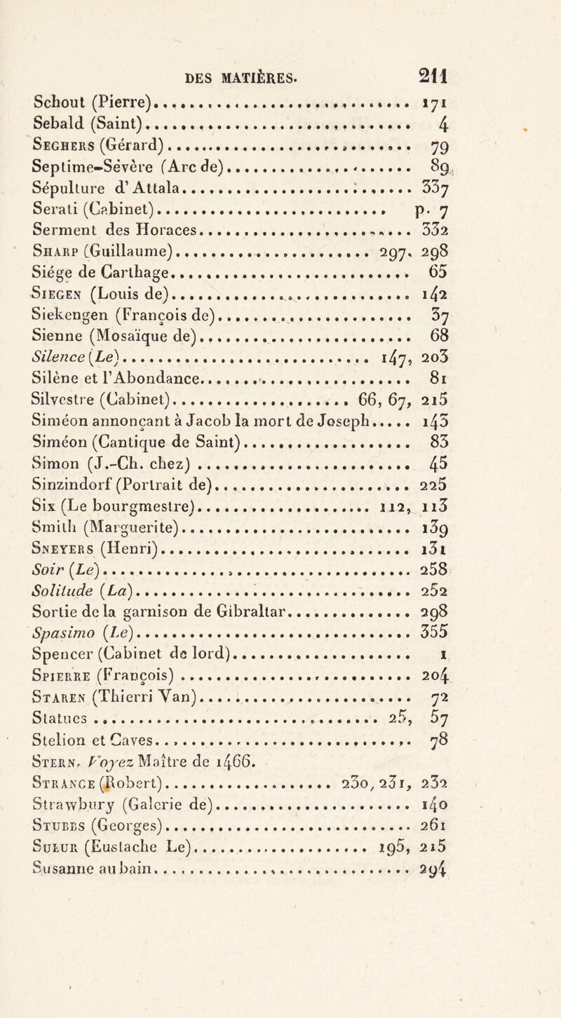 Schoul (Pierre) 171 Sebald (Saint) 4 Seghers (Gérard) 79 Septime-Sévère (Arc de) . 89, Sépulture d’Attala 337 Serali (Cabinet) p. 7 Serment des Horaces 332 Sharp (Guillaume) 297, 298 Siège de Carthage. 65 Siegen (Louis de) 1^2 Siekengen (François de) 3y Sienne (Mosaïque de) 68 Sile?ice (Le) 147, 2o3 Silène et l’Abondance....... 81 Silvestre (Cabinet) 66, 67, 2i5 Siméon annonçant à Jacob la mort de Joseph i45 Siméon (Cantique de Saint) 83 Simon (J.-Ch. chez) 4^ Sinzindorf (Portrait de) 225 Six (Le bourgmestre) 112, n3 Smith (Marguerite) 139 Sneyers (Henri) i3i Soir (Le) 258 Solitude (La) 262 Sortie de la garnison de Gibraltar. 298 Spasimo (Le) 355 Spencer (Cabinet de lord) 1 Spierre (François) 204 Staren (Thierri Yan) 72 Statues 25, 5y Stelion et Caves. . ,. 78 Stern. Projez Maître de 1466. Str ange (Robert) 230,231, 23a Strawbury (Galerie de) i4o Stubes (Georges) 261 Sueur (Euslache Le) 195, 2ï5 Susanne au bain » 294