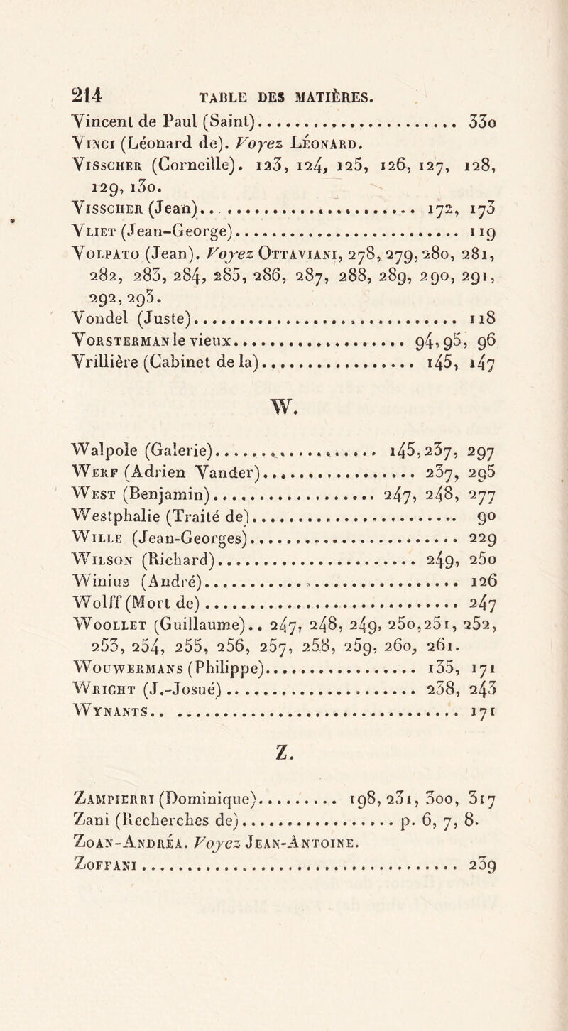 Vincent de Paul (Saint) 33o Vinci (Léonard de). Voyez Léonard. Visscher (Corneille), ia3, 124, 125, 126, 127, 128, 129,i3o. Visscher (Jean). . 172, 173 Vliet (Jean-George) 119 Volpato (Jean). Voyez Ottaviani, 278, 279, 280, 281, 282, 283, 284, 285, 286, 287, 288, 289, 290, 291, 292,2g3. Voridel (Juste). 118 Vorsterman le vieux 94,95, 96 Vrillière (Cabinet de la) i45, 147 w. Walpole (Galerie) i45,237, 297 Werf (Adrien Vander) 237, 295 West (Benjamin) 247, 248, 277 Westphalie (Traité de) 90 Wille (Jean-Georges) 229 Wilson (Richard) 249, 25o Winius (André).... » 126 Wolf’f (Mort de) 2.4'] Woollet (Guillaume).. 247, 248, 249> 25o,25i, 252, 253, 254, 255, 256, 257, 258, 259, 260, 261. Wouwermans (Philippe) i35, 171 Wright (J.-Josué) 238, 243 Wynants 171 Z. Zampierri (Dominique) 198,261,300, 317 Zani (Recherches de) p. 6, 7, 8. Zoan-Andrea. Voyez Jean-Antoine. ZoFFANI 23g