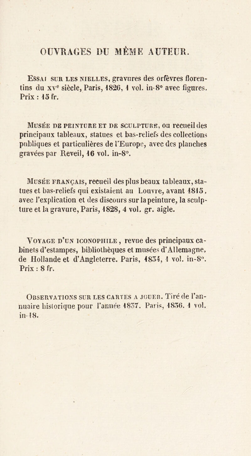 OUVRAGES DU 5 Essai sur les nielles, gravures des orfèvres floren- tins du xve siècle, Paris, 4820, 4 vol. in-8° avec figures. Prix : 45 fr. Musée de peinture et de sculpture, ou recueil des principaux tableaux, statues et bas-reliefs des collections publiques et particulières de l’Europe, avec des planches gravées par Reveil, 46 vol. in-8°. Musée français, recueil des plus beaux tableaux, sta- tues et bas-reliefs qui existaient au Louvre, avant 4815, avec l’explication et des discours sur la peinture, la sculp- ture et la gravure, Paris, 4828, 4 vol, gr. aigle. Voyage d’un iconophile , revue des principaux ca- binets d’estampes, bibliothèques et musées d’Allemagne, de Hollande et d’Angleterre. Paris, 4854, 4 vol. in-8°. Prix : 8 fr. Observations sur les cartes a jouer. Tiré de l’an- nuaire historique pour l’année 4837. Paris, 4850. 4 vol. in-18.