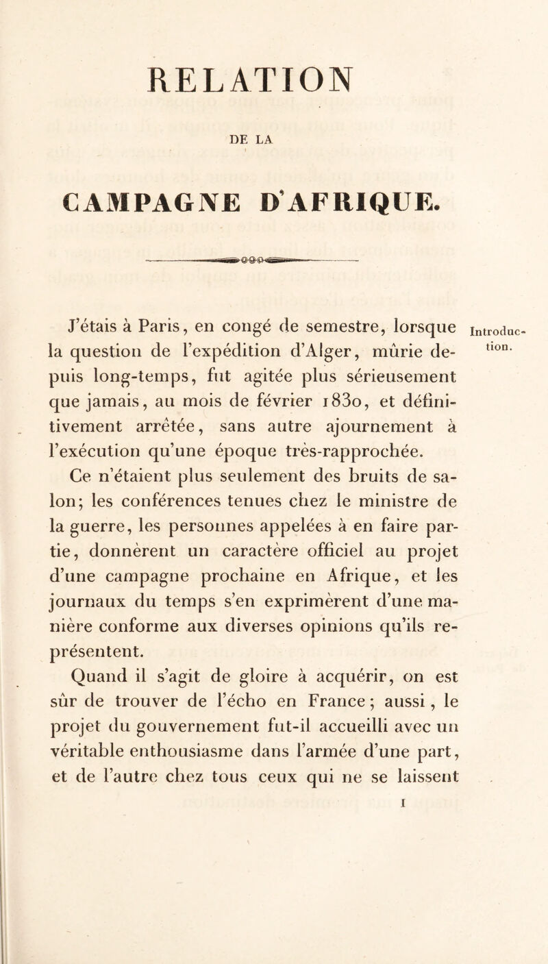 RELATION DE LA CAMPAGNE D’AFRIQUE. J’étais à Paris, en congé de semestre, lorsque la question de l’expédition d’Alger, mûrie de- puis long-temps, fut agitée plus sérieusement que jamais, au mois de février i83o, et défini- tivement arretée, sans autre ajournement à l’exécution qu’une époque très-rapprochée. Ce n’étaient plus seulement des bruits de sa- lon; les conférences tenues chez le ministre de la guerre, les personnes appelées à en faire par- tie, donnèrent un caractère officiel au projet d’une campagne prochaine en Afrique, et les journaux du temps s’en exprimèrent d’une ma- nière conforme aux diverses opinions qu’ils re- présentent. Quand il s’agit de gloire à acquérir, on est sûr de trouver de l’écho en France ; aussi, le projet du gouvernement fut-il accueilli avec un véritable enthousiasme dans l’armée d’une part, et de l’autre chez tous ceux qui ne se laissent Introduc- tion.