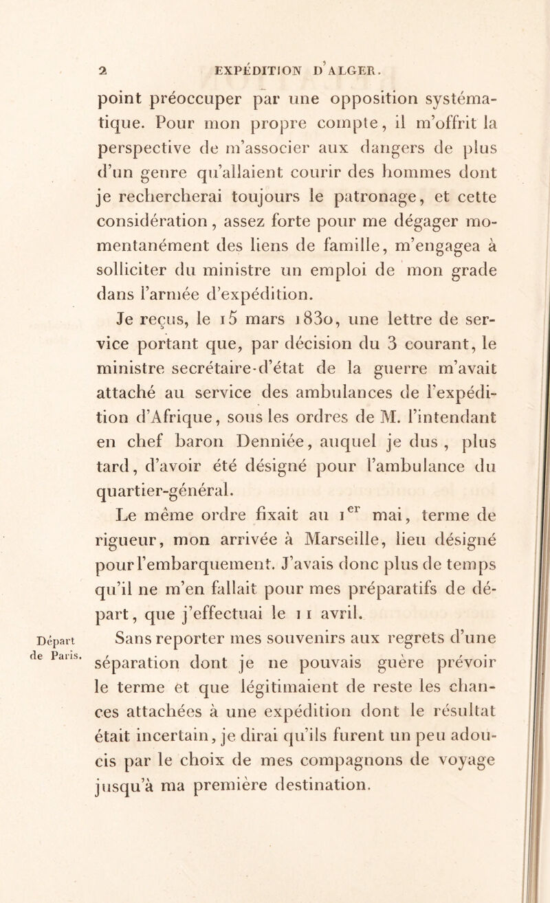 Départ de Paris. point préoccuper par une opposition systéma- tique. Pour mon propre compte, il m’offrit la perspective de m’associer aux dangers de plus d’un genre qu’allaient courir des hommes dont je rechercherai toujours le patronage, et cette considération, assez forte pour me dégager mo- mentanément des liens de famille, m’engagea à solliciter du ministre un emploi de mon grade dans l’armée d’expédition. Je reçus, le i5 mars j83o, une lettre de ser- vice portant que, par décision du 3 courant, le ministre secrétaire-d’état de la guerre m’avait attaché au service des ambulances de l'expédi- tion d’Afrique, sous les ordres de M. l’intendant en chef baron Denniée, auquel je dus, plus tard, d’avoir été désigné pour F ambulance du quartier-général. Le même ordre fixait au Ier mai, terme de rigueur, mon arrivée à Marseille, lieu désigné pour rembarquement. J’avais donc plus de temps qu’il ne m’en fallait pour mes préparatifs de dé- part, que j’effectuai le i i avril. Sans reporter mes souvenirs aux regrets d’une séparation dont je ne pouvais guère prévoir le terme et que légitimaient de reste les chan- ces attachées à une expédition dont le résultat était incertain, je dirai qu’ils furent un peu adou- cis par le choix de mes compagnons de voyage jusqu’à ma première destination.