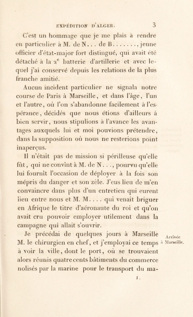 C’est un hommage que je me plais à rendre en particulier à M. de N.. . de B , jeune officier d’état-major fort distingué, qui avait été détaché à la 2 e batterie d’artillerie et avec le- quel j’ai conservé depuis les relations de la plus franche amitié. Aucun incident particulier ne signala notre course de Paris à Marseille, et dans l’âge, l’un et l’autre, où l’on s’abandonne facilement à l’es- pérance , décidés que nous étions d’ailleurs à bien servir, nous stipulions à l’avance les avan- tages auxquels lui et moi pouvions prétendre, dans la supposition où nous ne resterions point inaperçus. Il n’était pas de mission si périlleuse qu’elle fût, qui ne convînt à M. de N..., pourvu qu’elle lui fournît l’occasion de déployer à la fois son mépris du danger et son zèle. J’eus lieu de m’en convaincre dans plus d’un entretien qui eurent lieu entre nous et M. M. . . . qui venait briguer en Afrique le titre d’aéronaute du roi et qu’on avait cru pouvoir employer utilement dans la campagne qui allait s’ouvrir. Je précédai de quelques jours à Marseille M. le chirurgien en chef, et j’employai ce temps à voir la ville, dont le port, où se trouvaient alors réunis quatrecents bâtiments du commerce nolisés par la marine pour le transport du ma- i. Arrivée Marseille.