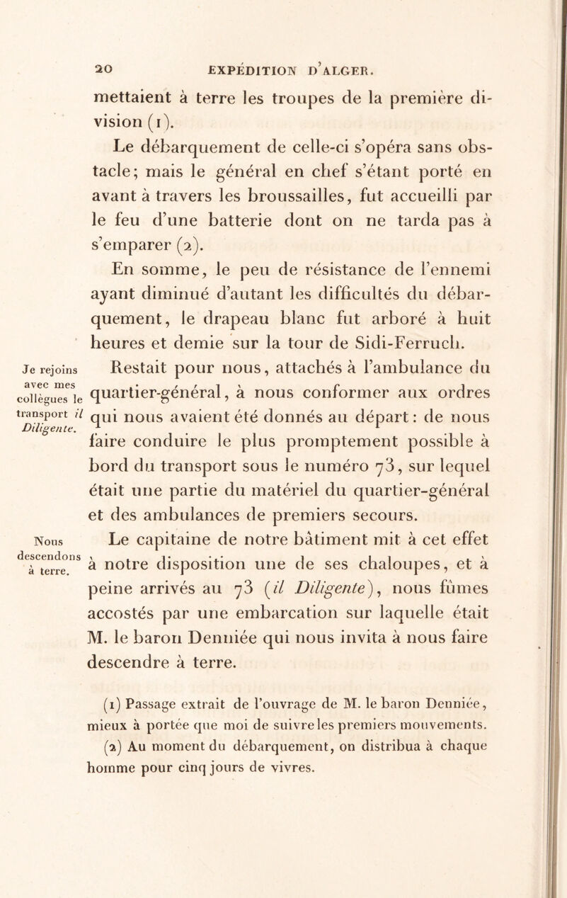 Je rejoins avec mes collègues le transport il Diligente. Nous descendons à terre. 20 EXPÉDITION d’aXGER. mettaient à terre les troupes de la première di- vision (i). Le débarquement de celle-ci s’opéra sans obs- tacle; mais le général en chef s’étant porté en avant à travers les broussailles, fut accueilli par le feu d’une batterie dont on ne tarda pas à s’emparer (2). En somme, le peu de résistance de l’ennemi ayant diminué d’autant les difficultés du débar- quement, le drapeau blanc fut arboré à huit heures et demie sur la tour de Sidi-Ferruch. Restait pour nous, attachés à l’ambulance du quartier-général, à nous conformer aux ordres qui nous avaient été donnés au départ : de nous faire conduire le plus promptement possible à bord du transport sous le numéro 73, sur lequel était une partie du matériel du quartier-général et des ambulances de premiers secours. Le capitaine de notre bâtiment mit à cet effet à notre disposition une de ses chaloupes, et à peine arrivés au 73 [il Diligente), nous fumes accostés par une embarcation sur laquelle était M. le baron Denniée qui nous invita à nous faire descendre à terre. (1) Passage extrait de l’ouvrage de M. le baron Denniée, mieux à portée que moi de suivre les premiers mouvements. (g) Au moment du débarquement, on distribua à chaque homme pour cinq jours de vivres.