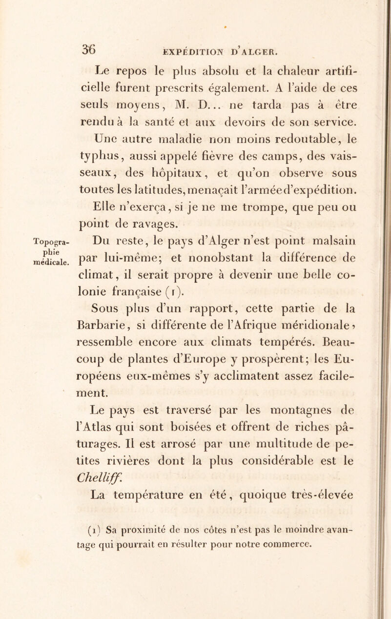 Topogra- phie médicale. Le repos le plus absolu et la chaleur artifi- cielle furent prescrits également. A laide de ces seuls moyens, M. D... ne tarda pas à être rendu à la santé et aux devoirs de son service. Une autre maladie non moins redoutable, le typhus, aussi appelé fièvre des camps, des vais- seaux, des hôpitaux, et qu’on observe sous toutes les latitudes, menaçait l’armée d’expédition. Elle n’exerça, si je ne me trompe, que peu ou point de ravages. Du reste, le pays d’Alger n’est point malsain par lui-même; et nonobstant la différence de climat, il serait propre à devenir une belle co- lonie française ( i). Sous plus d’un rapport, cette partie de la Barbarie, si différente de l’Afrique méridionale? ressemble encore aux climats tempérés. Beau- coup de plantes d’Europe y prospèrent; les Eu- ropéens eux-mêmes s’y acclimatent assez facile- ment. Le pays est traversé par les montagnes de l’Atlas qui sont boisées et offrent de riches pâ- turages. Il est arrosé par une multitude de pe- tites rivières dont la plus considérable est le Chelliff. La température en été, quoique très-élevée (1) Sa proximité de nos côtes n’est pas le moindre avan- tage qui pourrait en résulter pour notre commerce.