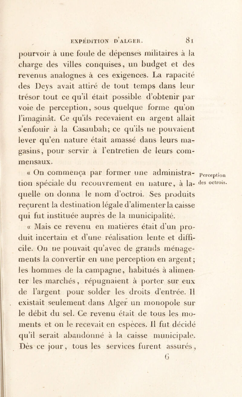 pourvoir à une foule de dépenses militaires à la charge des villes conquises, un budget et des revenus analogues à ces exigences. La rapacité des Deys avait attiré de tout temps dans leur trésor tout ce qu’il était possible d’obtenir par voie de perception, sous quelque forme qu’on l’imaginât. Ce qu’lis recevaient en argent allait s’enfouir à la Casaubah; ce qu’ils ne pouvaient lever qu’en nature était amassé dans leurs ma- gasins, pour servir à l’entretien de leurs com- mensaux. « On commença par former une administra- tion spéciale du recouvrement en nature, à la- quelle on donna le nom d’octroi. Ses produits reçurent la destination légale d’alimenter la caisse qui fut instituée auprès de la municipalité. « Mais ce revenu en matières était d’un pro- duit incertain et d’une réalisation lente et diffi- cile. On ne pouvait qu’avec de grands ménage- ments la convertir en une perception en argent; les hommes de la campagne, habitués à alimen- ter les marchés, répugnaient à porter sur eux de l’argent pour solder les droits d’entrée. Il existait seulement dans Alger un monopole sur le débit du sel. Ce revenu était de tous les mo- ments et on le recevait en espèces. Il fut décidé qu’il serait abandonné à la caisse municipale. Dès ce jour, tous les services furent assurés, G Perception des octrois.