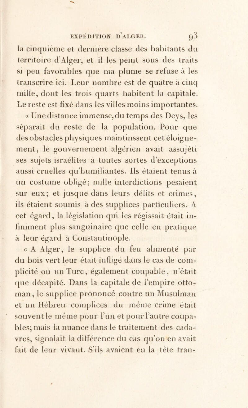 la cinquième et dernière classe des habitants du territoire d’Alger, et il les peint sous des traits si peu favorables que ma plume se refuse à les transcrire ici. Leur nombre est de quatre à cinq mille, dont les trois quarts habitent la capitale. Le reste est fixé dans les villes moins importantes. « Une distance immense, du temps des Deys, les séparait du reste de la population. Pour que des obstacles physiques maintinssent cet éloigne- ment, le gouvernement algérien avait assujéii ses sujets israélites à toutes sortes d’exceptions aussi cruelles qu’humiliantes. Ils étaient tenus à un costume obligé; mille interdictions pesaient sur eux; et jusque dans leurs délits et crimes, ils étaient soumis à des supplices particuliers. À cet égard, la législation qui les régissait était in- finiment plus sanguinaire que celle en pratique à leur égard à Constantinople. « A Alger, le supplice du feu alimenté par du bois vert leur était infligé dans le cas de com- plicité où un Turc, également coupable, n’était que décapité. Dans la capitale de l’empire otto- man, le supplice prononcé contre un Musulman et un Hébreu complices du meme crime était souvent le meme pour l’un et pour l’autre coupa- bles; mais la nuance dans le traitement des cada- vres, signalait la différence du cas qu’on en avait fait de leur vivant. S’ils avaient eu la tète tran-