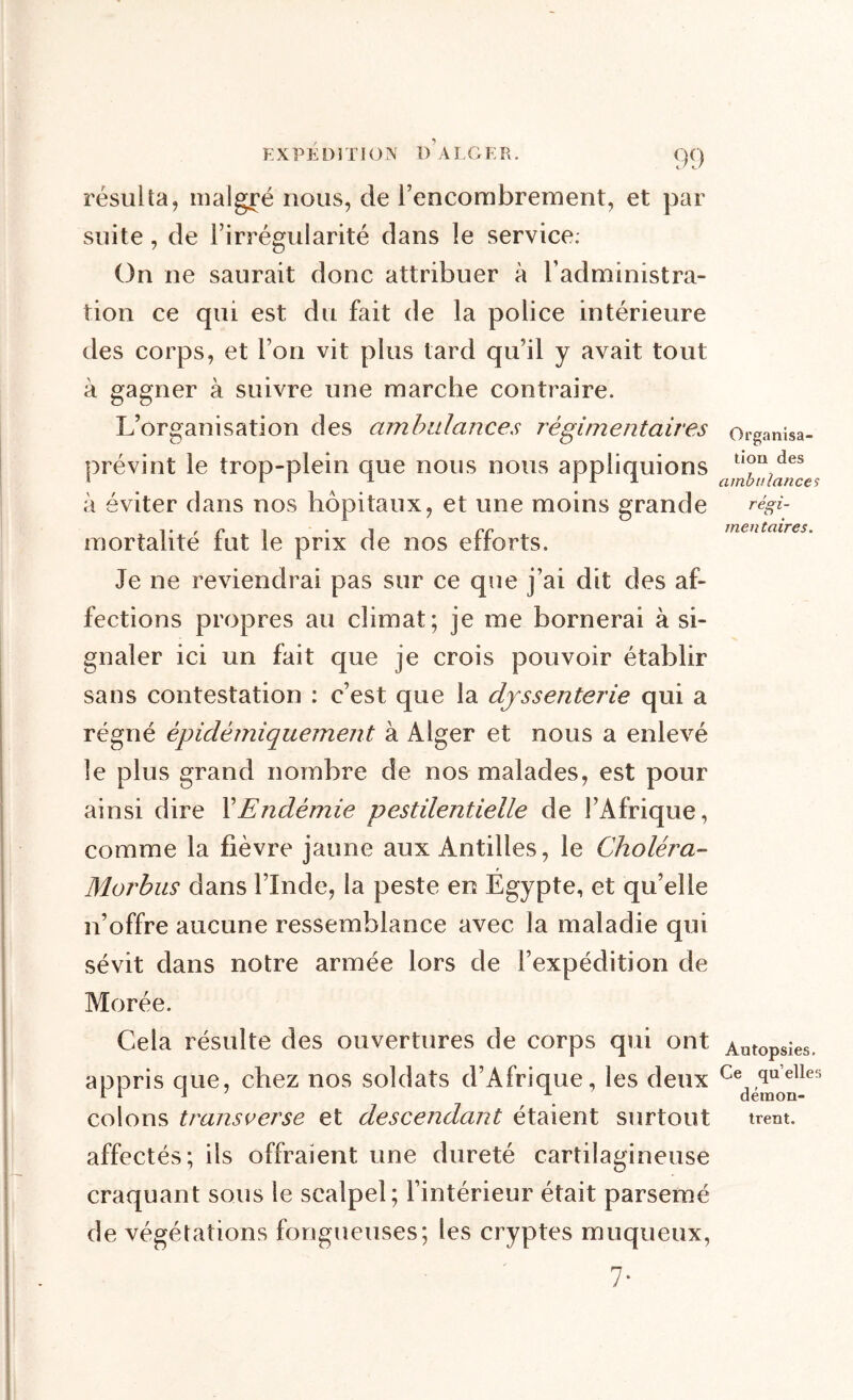 résulta, malgré nous, de l’encombrement, et par suite, de l’irrégularité dans le service. On ne saurait donc attribuer à l’administra- tion ce qui est du fait de la police intérieure des corps, et l’on vit plus tard qu’il y avait tout à gagner à suivre une marche contraire. L’organisation des ambulances régimentaires prévint le trop-plein que nous nous appliquions à éviter dans nos hôpitaux, et une moins grande mortalité fut le prix de nos efforts. Je ne reviendrai pas sur ce que j’ai dit des af- fections propres au climat; je me bornerai à si- gnaler ici un fait que je crois pouvoir établir sans contestation : c’est que la djssenterie qui a régné èpidèmiquement à Alger et nous a enlevé le plus grand nombre de nos malades, est pour ainsi dire XEndémie pestilentielle de l’Afrique, comme la fièvre jaune aux Antilles, le Choléra- Morbus dans l’Inde, la peste en Égypte, et qu’elle n’offre aucune ressemblance avec la maladie qui sévit dans notre armée lors de l’expédition de Morée. Cela résulte des ouvertures de corps qui ont appris que, chez nos soldats d’Afrique, les deux colons transverse et descendant étaient surtout affectés; ils offraient une dureté cartilagineuse craquant sous le scalpel; l’intérieur était parsemé de végétations fongueuses; les cryptes muqueux, 7* Organisa- tion des ambulances régi- mentaires. Autopsies. Ce qu’elles démon- trent.