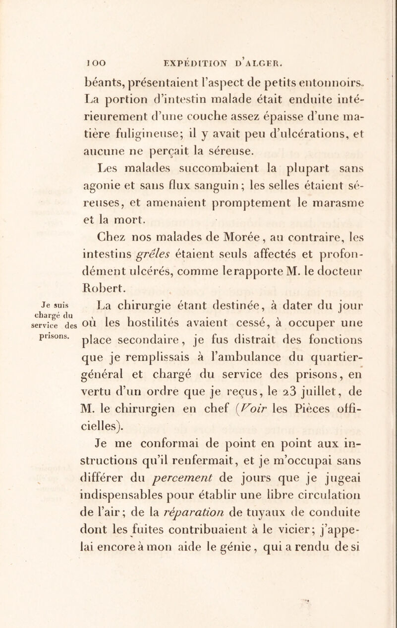 Je suis chargé du service des prisons. béants, présentaient l’aspect de petits entonnoirs., La portion d’intestin malade était enduite inté- rieurement d’une couche assez épaisse d’une ma- tière fuligineuse; il y avait peu d’ulcérations, et aucune ne perçait la séreuse. Les malades succombaient la plupart sans agonie et sans flux sanguin; les selles étaient sé- reuses, et amenaient promptement le marasme et la mort. Chez nos malades de Morée, au contraire, les intestins grêles étaient seuls affectés et profon- dément ulcérés, comme le rapporte M. le docteur Robert. La chirurgie étant destinée, à dater du jour où les hostilités avaient cessé, à occuper une place secondaire, je fus distrait des fonctions que je remplissais à l’ambulance du quartier- général et chargé du service des prisons, en vertu d’un ordre que je reçus, le q.3 juillet, de M. le chirurgien en chef (Voir les Pièces offi- cielles). Je me conformai de point en point aux in- structions qu’il renfermait, et je m’occupai sans différer du percement de jours que je jugeai indispensables pour établir une libre circulation de l’air ; de la réparation de tuyaux de conduite dont les fuites contribuaient à le vicier; j’appe- lai encore à mon aide le génie , qui a rendu de si