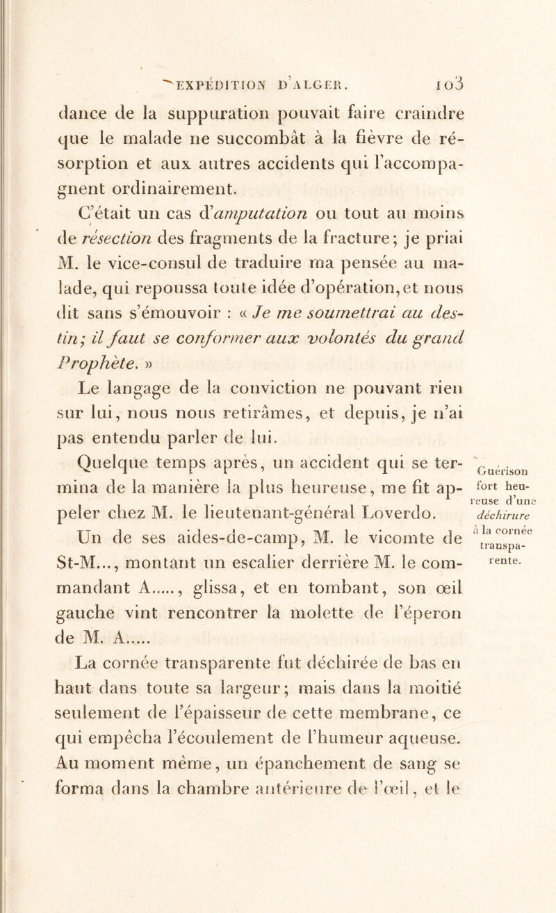 dance de la suppuration pouvait faire craindre que le malade ne succombât à la fièvre de ré- sorption et aux autres accidents qui l’accompa- gnent ordinairement. C’était un cas & amputation ou tout au moins de résection des fragments de la fracture; je priai M. le vice-consul de traduire ma pensée au ma- lade, qui repoussa toute idée d’opération,et nous dit sans s’émouvoir : « Je me soumettrai au des- tin, il faut se conformer aux volontés du grand Prophète. » Le langage de la conviction ne pouvant rien sur lui, nous nous retirâmes, et depuis, je n’ai pas entendu parler de lui. Quelque temps après, un accident qui se ter- GuerisOÜ mina de la manière la plus heureuse, me fit ap- fort hfu- ' f i reuse d’une peler chez M. le lieutenant-général Loverdo. déchirure Un de ses aides-de-camp, M. le vicomte de '^nspa-^ St-M..., montant un escalier derrière M. le corn- rente- mandant A , glissa, et en tombant, son œil gauche vint rencontrer la molette de l’éperon de M. A La cornée transparente fut déchirée de bas en haut dans toute sa largeur; mais dans la moitié seulement de l’épaisseur de cette membrane, ce qui empêcha l’écoulement de l’humeur aqueuse. Au moment meme, un épanchement de sang se forma dans la chambre antérieure de l’œil, et le