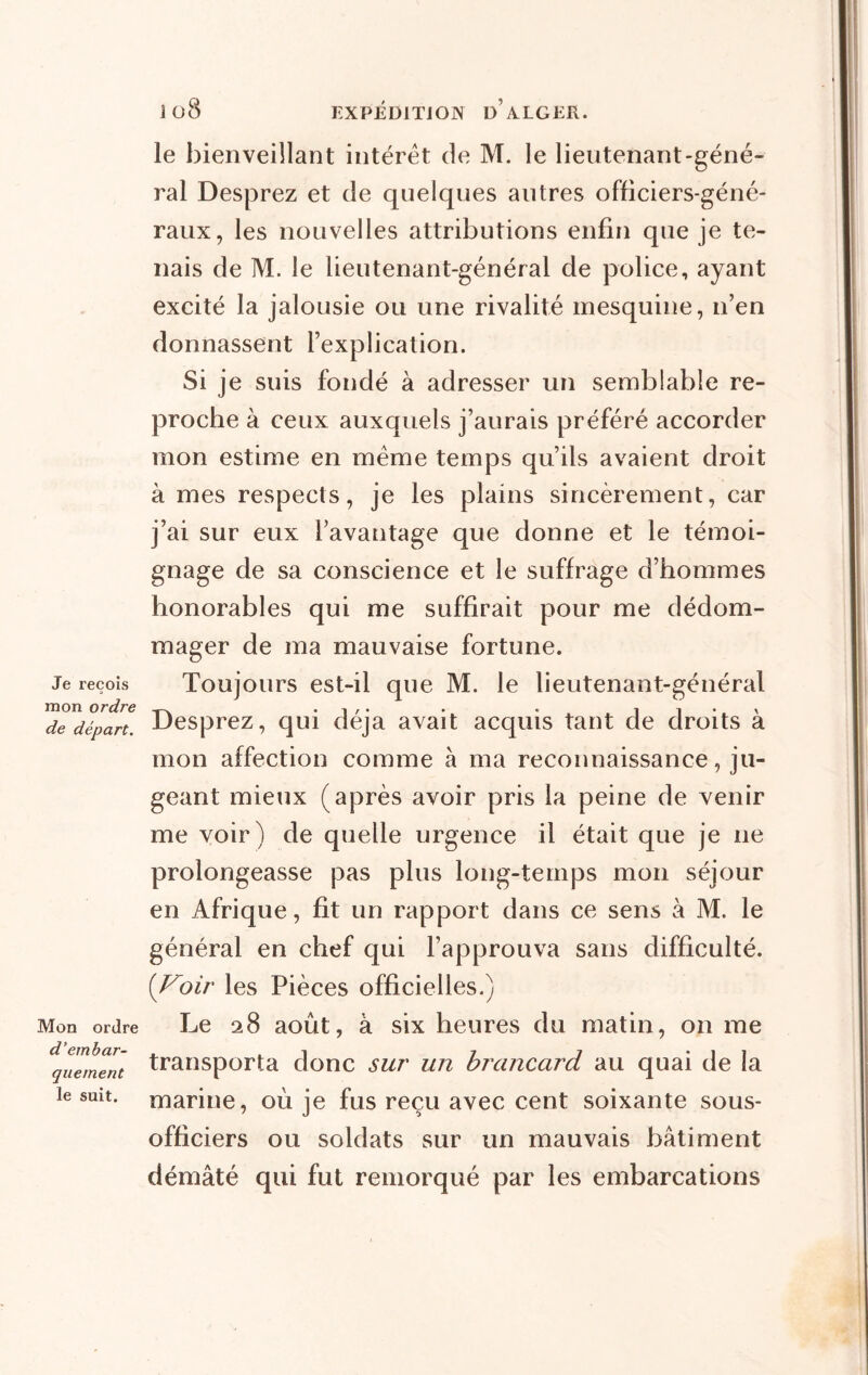 Je reçois mon ordre de départ. Mon ordre d’embar- quement le suit. le bienveillant intérêt de M. le lieutenant-géné- ral Desprez et de quelques autres officiers-géné- raux, les nouvelles attributions enfin que je te- nais de M. le lieutenant-général de police, ayant excité la jalousie ou une rivalité mesquine, 11’en donnassent l’explication. Si je suis fondé à adresser un semblable re- proche à ceux auxquels j’aurais préféré accorder mon estime en même temps qu’ils avaient droit à mes respects, je les plains sincèrement, car j’ai sur eux l’avantage que donne et le témoi- gnage de sa conscience et le suffrage d’hommes honorables qui me suffirait pour me dédom- mager de ma mauvaise fortune. Toujours est-il que M. le lieutenant-général Desprez, qui déjà avait acquis tant de droits à mon affection comme à ma reconnaissance, ju- geant mieux (après avoir pris la peine de venir me voir) de quelle urgence il était que je 11e prolongeasse pas plus long-temps mon séjour en Afrique, fit un rapport dans ce sens à M. le général en chef qui l’approuva sans difficulté. (Voir les Pièces officielles.) Le 28 août, à six heures du matin, on me transporta donc sur un brancard au quai de la marine, où je fus reçu avec cent soixante sous- officiers ou soldats sur un mauvais bâtiment démâté qui fut remorqué par les embarcations