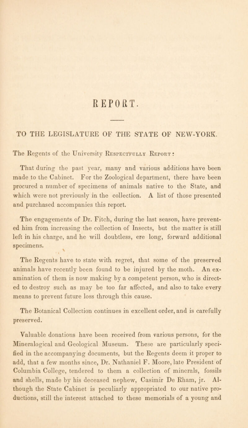 IlEPO R T. TO THE LEGISLATURE OF THE STATE OF NEW-YORK. The Regents of the University Respectfully Report : That during the past year, many and various additions have been made to the Cabinet. For the Zoological department, there have been procured a number of specimens of animals native to the State, and which were not previously in the collection. A list of those presented and purchased accompanies this report. The engagements of Dr. Fitch, during the last season, have prevent¬ ed him from increasing the collection of Insects, but the matter is still left in his charge, and he will doubtless, ere long, forward additional specimens. ' | The Regents have to state with regret, that some of the preserved animals have recently been found to be injured by the moth. An ex¬ amination of them is now making by a competent person, who is direct¬ ed to destroy such as may be too far affected, and also to take every means to prevent future loss through this cause. The Botanical Collection continues in excellent order, and is carefully preserved. Valuable donations have been received from various persons, for the Mineralogical and Geological Museum. These are particularly speci¬ fied in the accompanying documents, but the Regents deem it proper to add, that a few months since, Dr. Nathaniel F. Moore, late President of Columbia College, tendered to them a collection of minerals, fossils and shells, made by his deceased nephew, Casimir De Rham, jr. Al¬ though the State Cabinet is peculiarly appropriated to our native pro¬ ductions, still the interest attached to these memorials of a young and