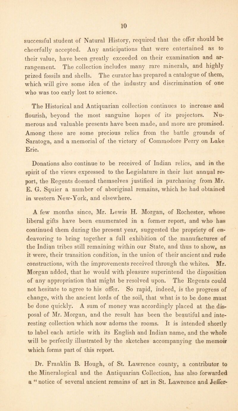 successful student of Natural History, required that the offer should be cheerfully accepted. Any anticipations that were entertained as to their value, have been greatly exceeded on their examination and ar¬ rangement. The collection includes many rare minerals, and highly prized fossils and shells. The curator has prepared a catalogue of them, which will give some idea of the industry and discrimination of one who was too early lost to science. The Historical and Antiquarian collection continues to increase and flourish, beyond the most sanguine hopes of its projectors. Nu¬ merous and valuable presents have been made, and more are promised. Among these are some precious relics from the battle grounds of Saratoga, and a memorial of the victory of Commodore Perry on Lake Erie. Donations also continue to be received of Indian relics, and in the spirit of the views expressed to the Legislature in their last annual re¬ port, the Regents deemed themselves justified in purchasing from Mr. E. G. Squier a number of aboriginal remains, which he had obtained in western New-York, and elsewhere. A few months since, Mr. Lewis H. Morgan, of Rochester, whose liberal gifts have been enumerated in a former report, and who has continued them during the present year, suggested the propriety of en¬ deavoring to bring together a full exhibition of the manufactures of the Indian tribes still remaining within our State, and thus to show, as it were, their transition condition, in the union of their ancient and rude constructions, with the improvements received through the whites. Mr. Morgan added, that he would with pleasure superintend the disposition of any appropriation that might be resolved upon. The Regents could not hesitate to agree to his offer. So rapid, indeed, is the progress of change, with the ancient lords of the soil, that what is to be done must be done quickly. A sum of money was accordingly placed at the dis¬ posal of Mr. Morgan, and the result has been the beautiful and inte¬ resting collection which now adorns the rooms. It is intended shortly to label each article with its English and Indian name, and the whole will be perfectly illustrated by the sketches accompanying the memoir which forms part of this report. Dr. Franklin B. Hough, of St. Lawrence county, a contributor to the Mineralogical and the Antiquarian Collection, has also forwarded a “notice of several ancient remains of art in St. Lawrence and Jefler-