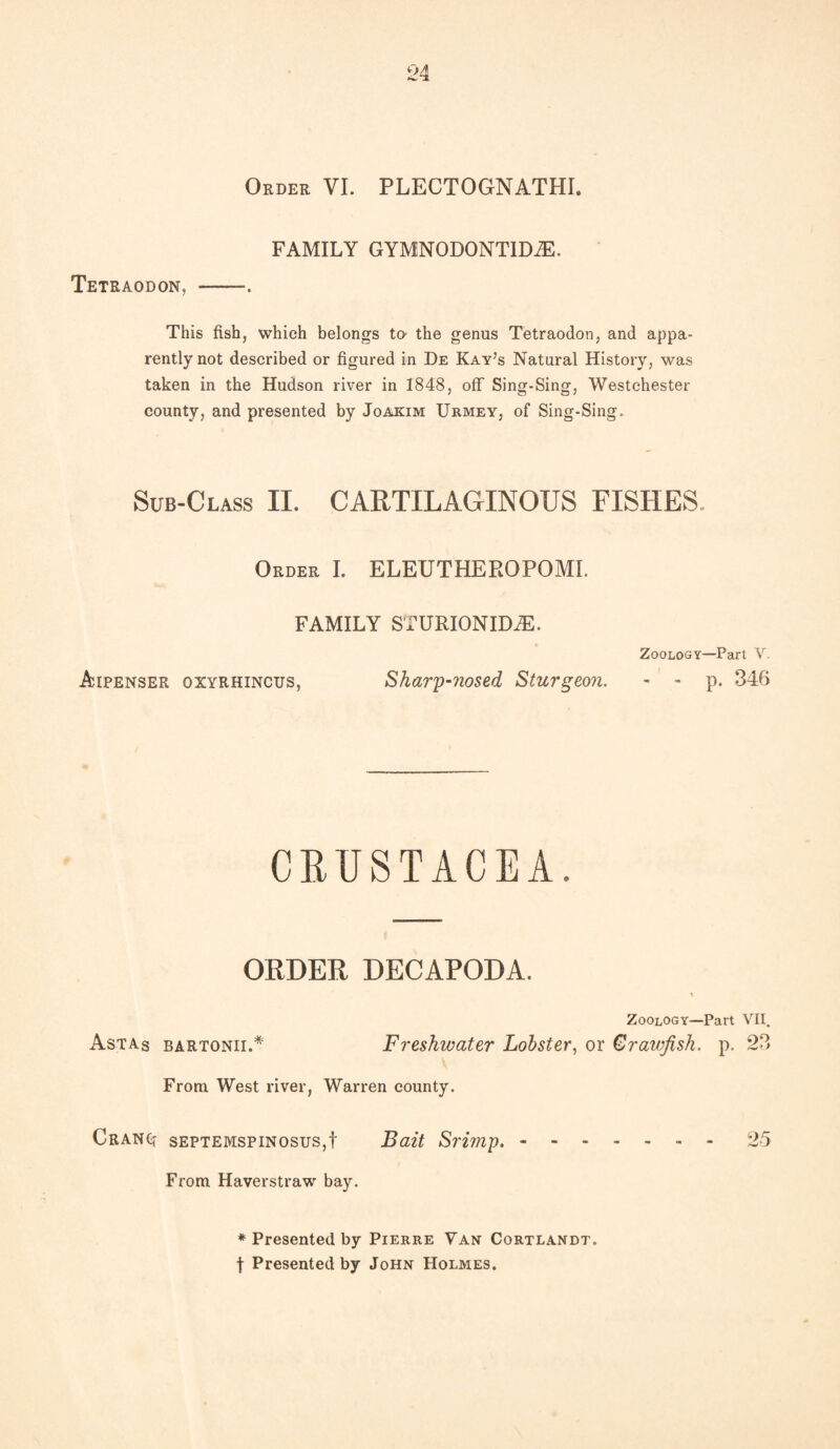 Order VI. PLECTOGNATHI. FAMILY GYMNODONTIDiE. Tetraodon, - This fish, which belongs to the genus Tetraodon, and appa¬ rently not described or figured in De Kay’s Natural History, was taken in the Hudson river in 1848, off Sing-Sing, Westchester county, and presented by Joakim Urmey, of Sing-Sing. Sub-Class II. CARTILAGINOUS FISHES. Order I. ELEUTHEROPOMI. FAMILY STURIONIDJE. Zoology—Part V. Aipenser gxyrhincus, Sharp-nosed Sturgeon. - - p. 346 CRUSTACEA. ORDER DECAPODA. Zoology—Part VII. Astas bartonii.* Freshwater Lobster, or Crawfish, p. 23 From West river, Warren county. Cranq septemspinosus,! Bait Srimp..- - 25 From Haverstraw bay. * Presented by Pierre Van Cortlandt. t Presented by John Holmes.