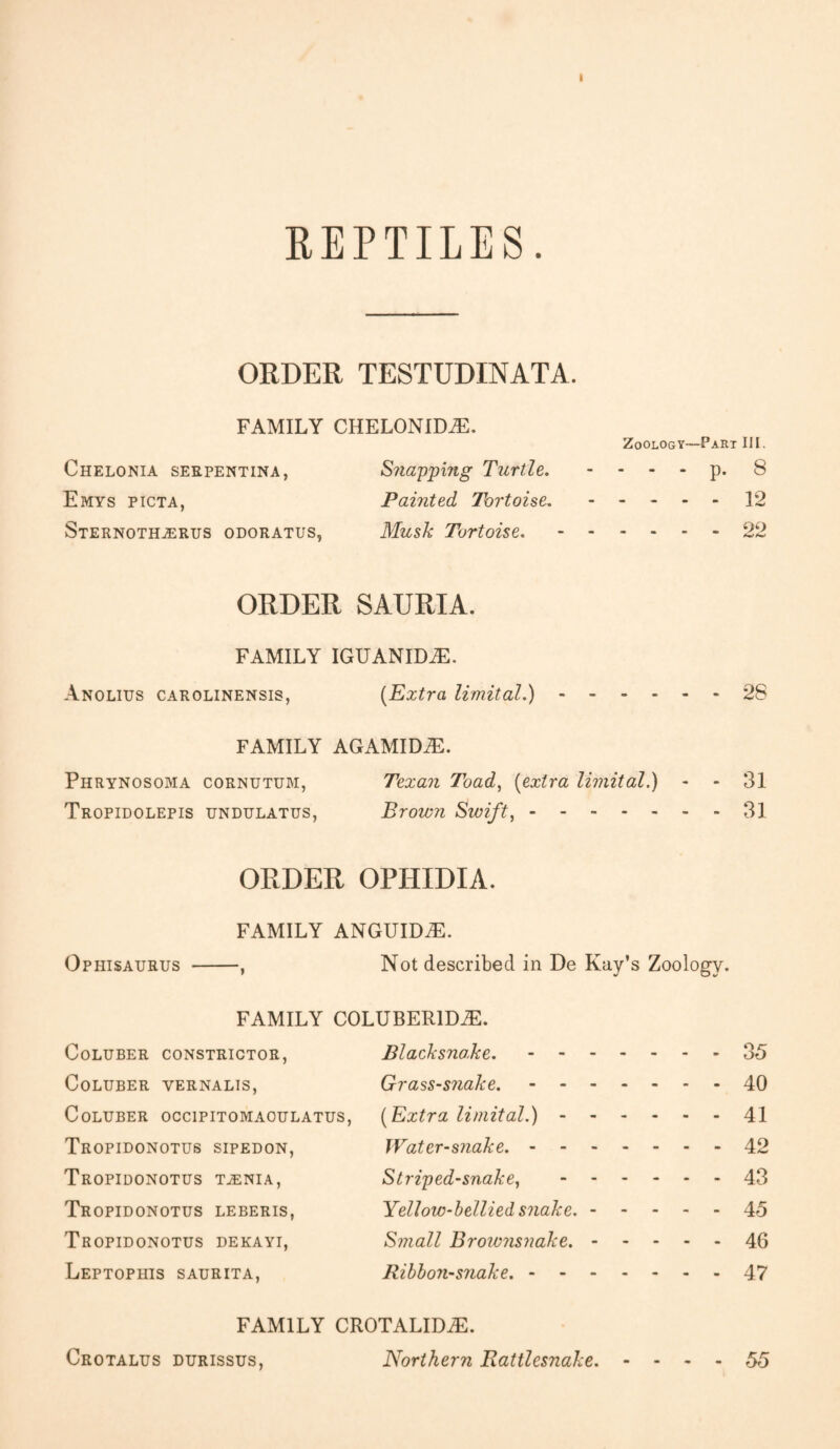 I REPTILES. ORDER TESTUDINATA. FAMILY CHELONIDiE. Zoology—Part III. Chelonia serpentina, Snapping Turtle. - - - - p. 8 Emys picta, Painted Tortoise..12 Sternoth^rus odoratus, Musk Tortoise..22 ORDER SAURIA. FAMILY IGUANIDiE. Anolius carolinensis, (Extra limital.).28 FAMILY AGAMIDiE. Phrynosoma cornutum, Texan Toad, (extra limital.) - 31 Tropidolepis undulatus, Brown Swift,.31 ORDER OPHIDIA. FAMILY ANGUIDiE. Ophisaurus -, Not described in De Kay’s Zoology. FAMILY COLUBERlDiE. Coluber constrictor, Blacksnoke..35 Coluber yernalis, Grass-snake..40 Coluber occipitomaoulatus, (Extra limital.).41 Tropidonotus sipedon, Water-snake..42 Tropidonotus taenia, Striped-snake,.43 Tropidonotus leberis, Yellow-bellied snake..45 Tropidonotus dekayi, Small Browiisnake..46 Leptophis saurita, Ribbon-snake..47 FAMILY CROTALIDiE. Crotalus durissus, Northern Rattlesnake. - - - - 55