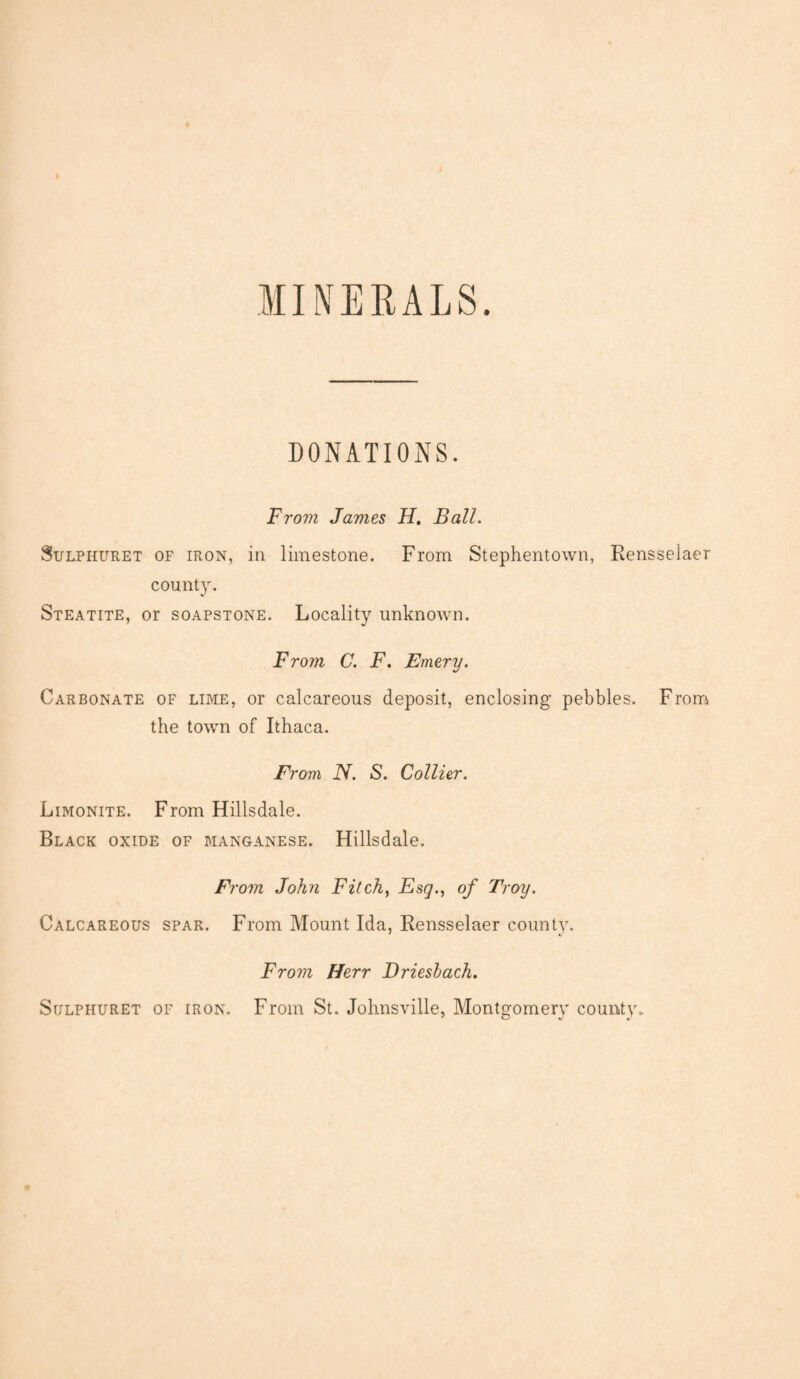 MINERALS. DONATIONS. From James H. Ball. Sulphuret of iron, in limestone. From Stephentown, Rensselaer county. Steatite, or soapstone. Locality unknown. From C. F. Emery. Carbonate of lime, or calcareous deposit, enclosing pebbles. From the town of Ithaca. From N. S. Collier. Limonite. From Hillsdale. Black oxide of manganese. Hillsdale. Fi •om John Fitch, Esq., of Troy. Calcareous spar. From Mount Ida, Rensselaer county. From Herr Driesbach. Sulphuret of iron. From St. Johnsville, Montgomery county.