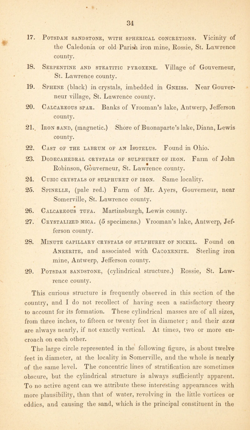 17. Potsdam sandstone, with spherical concretions. Vicinity of the Caledonia or old Parish iron mine, Rossie, St. Lawrence county. 18. Serpentine and steatitic pyroxene. Village of Gouverneur, St. Lawrence county. 19. Sphene (black) in crystals, imbedded in Gneiss. Near Gouver¬ neur village, St. Lawrence county. 20. Calcareous spar. Banks of Vrooman’s lake, Antwerp, Jefferson county. 21., Iron sand, (magnetic.) Shore of Buonaparte’s lake, Diana, Lewis county. 22. Cast of the labrum of an Isotelus. Found in Ohio. 23. Dodecahedral crystals of sulphuret of iron. Farm of John Robinson, Gouverneur, St. Lawrence county. 24. Cubic crystals of sulphuret of iron. Same locality. 25. Spinelle, (pale red.) Farm of Mr. Ayers, Gouverneur, near Somerville, St. Lawrence county. 26. Calcareous tufa. Martinsburgh, Lewis county. 27. Crystalized mica. (5 specimens.) Vrooman’s lake, Antwerp, Jef¬ ferson county. 28. Minute capillary crystals of sulphuret of nickel. Found on Ankerite, and associated with Cacoxenite. Sterling iron mine, Antwerp, Jefferson county. 29. Potsdam sandstone, (cylindrical structure.) Rossie, St. Law¬ rence county. This curious structure is frequently observed in this section of the country, and I do not recollect of having seen a satisfactory theory to account for its formation. These cylindrical masses are of all sizes, from three inches, to fifteen or twenty feet in diameter; and their axes are always nearly, if not exactly vertical. At times, two or more en¬ croach on each other. The large circle represented in the following figure, is about twelve feet in diameter, at the locality in Somerville, and the whole is nearly of the same level. The concentric lines of stratification are sometimes obscure, but the cylindrical structure is always sufficiently apparent. To no active agent can we attribute these interesting appearances with more plausibility, than that of water, revolving in the little vortices or eddies, and causing the sand, which is the principal constituent in the