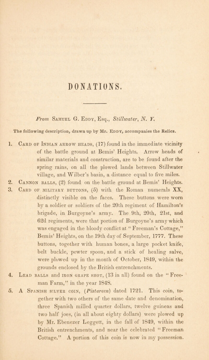 DONATIONS. From Samuel G. Eddy, Esq., Stillwater, N. Y. The following description, drawn up by Mr. Eddy, accompanies the Relics. 1. Card of Indian arrow heads, (17) found in the immediate vicinity of the battle ground at Bemis’ Heights. Arrow heads of similar materials and construction, are to be found after the spring rains, on all the plowed lands between Stillwater village, and Wilber's basin, a distance equal to five miles. 2. Cannon balls, (2) found on the battle ground at Bemis’ Heights. 3. Card of military buttons, (5) with the Roman numerals XX, distinctly visible on the faces. These buttons were worn by a soldier or soldiers of the 20th regiment of Hamilton’s brigade, in Burgoyne’s army. The 9th, 20th, 21st, and 62d regiments, were that portion of Burgoyne’s army which was engaged in the bloody conflict at “Freeman’s Cottage,” Bemis’ Heights, on the 19th day of September, 1777. These buttons, together with human bones, a large pocket knife, belt buckle, pewter spoon, and a stick of healing salve, were plowed up in the month of October, 1849, within the grounds enclosed by the British entrenchments. 4. Lead balls and iron grape shot, (13 in all) found on the “ Free¬ man Farm,” in the year 1848. 5. A Spanish silver coin, (Pistareen) dated 1721. This coin, to¬ gether with two others of the same date and denomination, three Spanish milled quarter dollars, twelve guineas and two half joes, (in all about eighty dollars) were plowed up by Mr. Ebenezer Leggett, in the fall of 1849, within the British entrenchments, and near the celebrated “ Freeman Cottage.” A portion of this coin is now in my possession.