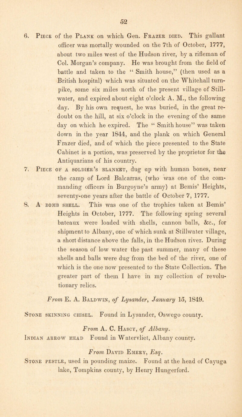 6. Piece of the Plank on which Gen. Frazer died. This gallant officer was mortally wounded on the 7th of October, 1777, about two miles west of the Hudson river, by a rifleman of Col. Morgan’s company. He was brought from the field of battle and taken to the “ Smith house,” (then used as a British hospital) which was situated on the Whitehall turn¬ pike, some six miles north of the present village of Still¬ water, and expired about eight o’clock A. M., the following day. By his own request, he was buried, in the great re¬ doubt on the hill, at six o’clock in the evening of the same day on which he expired. The “ Smith house” was taken down in the year 1844, and the plank on which General Frazer died, and of which the piece presented to the State Cabinet is a portion, was preserved by the proprietor for the Antiquarians of his country. 7. Piece of a soldier’s blanket, dug up with human bones, near the camp of Lord Balcarras, (who was one of the com¬ manding officers in Burgoyne’s army) at Bemis’ Heights, seventy-one years after the battle of October 7, 1777. 8. A bomb shell. This was one of the trophies taken at Bemis’ Heights in October, 1777. The following spring several bateaux were loaded with shells, cannon balls, &c., for shipment to Albany, one of which sunk at Stillwater village, a short distance above the falls, in the Hudson river. During the season of low water the past summer, many of these shells and balls were dug from the bed of the river, one of which is the one now presented to the State Collection. The greater part of them I have in my collection of revolu¬ tionary relics. From E. A. Baldwin, of Lysander, January 15, 1849. Stone skinning chisel. Found in Lysander, Oswego county. From A. C. Hascy, of Albany. Indian arrow head Found in Watervliet, Albany county. From David Emery, Esq. Stone pestle, used in pounding maize. Found at the head of Cayuga lake, Tompkins county, by Henry Hungerford.