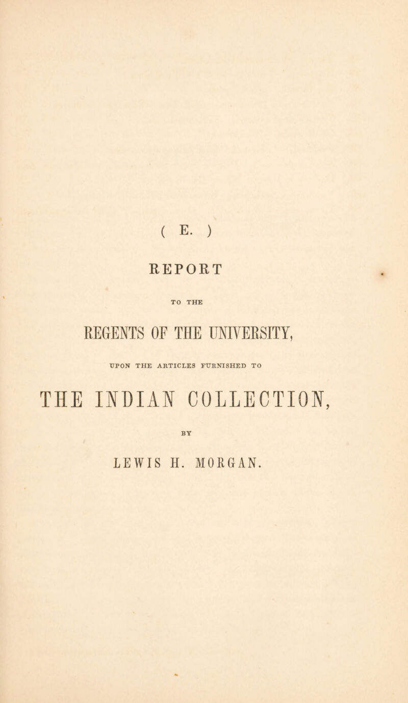 ( E. ) REPORT TO THE REGENTS OF THE UNIVERSITY, ■UPON THE ARTICLES FURNISHED TO THE INDIAN COLLECTION, BY LEWIS H. MORGAN.