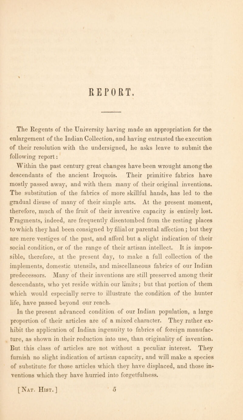 REPORT. The Regents of the University having made an appropriation for the enlargement of the Indian Collection, and having entrusted the execution of their resolution with the undersigned, he asks leave to submit the following report: Within the past century great changes have been wrought among the descendants of the ancient Iroquois. Their primitive fabrics have mostly passed away, and with them many of their original inventions. The substitution of the fabrics of more skillful hands, has led to the gradual disuse of many of their simple arts. At the present moment, therefore, much of the fruit of their inventive capacity is entirely lost. Fragments, indeed, are frequently disentombed from the resting places to which they had been consigned by filial or parental affection; but they are mere vestiges of the past, and afford but a slight indication of their social condition, or of the range of their artisan intellect. It is impos¬ sible, therefore, at the present day, to make a full collection of the implements, domestic utensils, and miscellaneous fabrics of our Indian predecessors. Many of their inventions are still preserved among their descendants, who yet reside within our limits; but that portion of them which would especially serve to illustrate the condition of the hunter life, have passed beyond our reach. In the present advanced condition of our Indian population, a large proportion of their articles are of a mixed character. They rather ex¬ hibit the application of Indian ingenuity to fabrics of foreign manufac¬ ture, as shown in their reduction into use, than originality of invention. But this class of articles are not without a peculiar interest. They furnish no slight indication of artisan capacity , and will make a species of substitute for those articles which they have displaced, and those in¬ ventions which they have hurried into forgetfulness. 5 [Nat. Hist.]