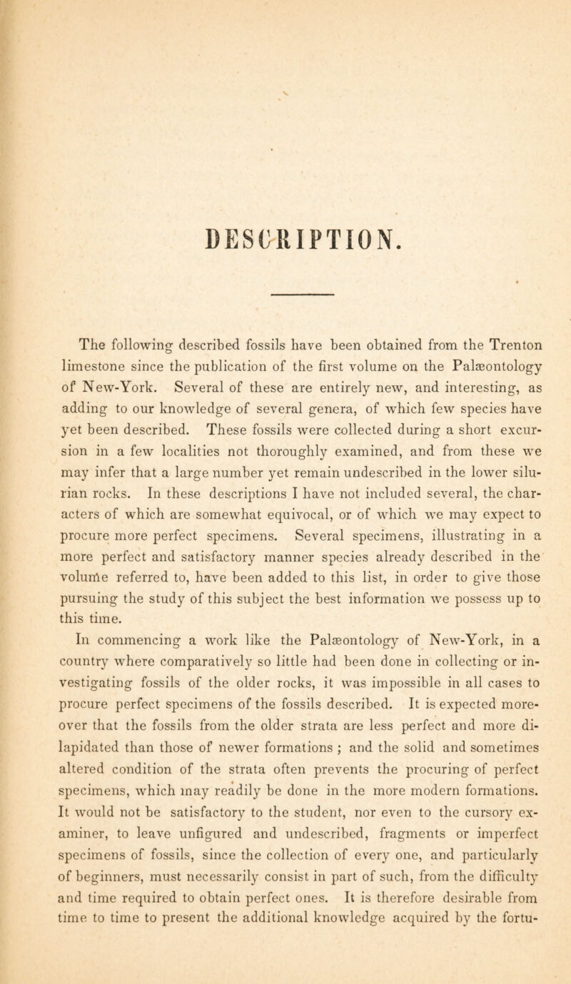 DESCRIPTION. The following described fossils have been obtained from the Trenton limestone since the publication of the first volume on the Palaeontology of New-York. Several of these are entirely new, and interesting, as adding to our knowledge of several genera, of which few species have yet been described. These fossils were collected during a short excur¬ sion in a few localities not thoroughly examined, and from these we may infer that a large number yet remain undescribed in the lower Silu¬ rian rocks. In these descriptions I have not included several, the char¬ acters of which are somewhat equivocal, or of which we may expect to procure more perfect specimens. Several specimens, illustrating in a more perfect and satisfactory manner species already described in the volume referred to, have been added to this list, in order to give those pursuing the study of this subject the best information we possess up to this time. In commencing a work like the Palaeontology of New-York, in a country where comparatively so little had been done in collecting or in¬ vestigating fossils of the older rocks, it was impossible in all cases to procure perfect specimens of the fossils described. It is expected more¬ over that the fossils from the older strata are less perfect and more di¬ lapidated than those of newer formations ; and the solid and sometimes altered condition of the strata often prevents the procuring of perfect specimens, which may readily be done in the more modern formations. It would not be satisfactory to the student, nor even to the cursory ex¬ aminer, to leave unfigured and undescribed, fragments or imperfect specimens of fossils, since the collection of every one, and particularly of beginners, must necessarily consist in part of such, from the difficulty and time required to obtain perfect ones. It is therefore desirable from time to time to present the additional knowledge acquired by the fortu-