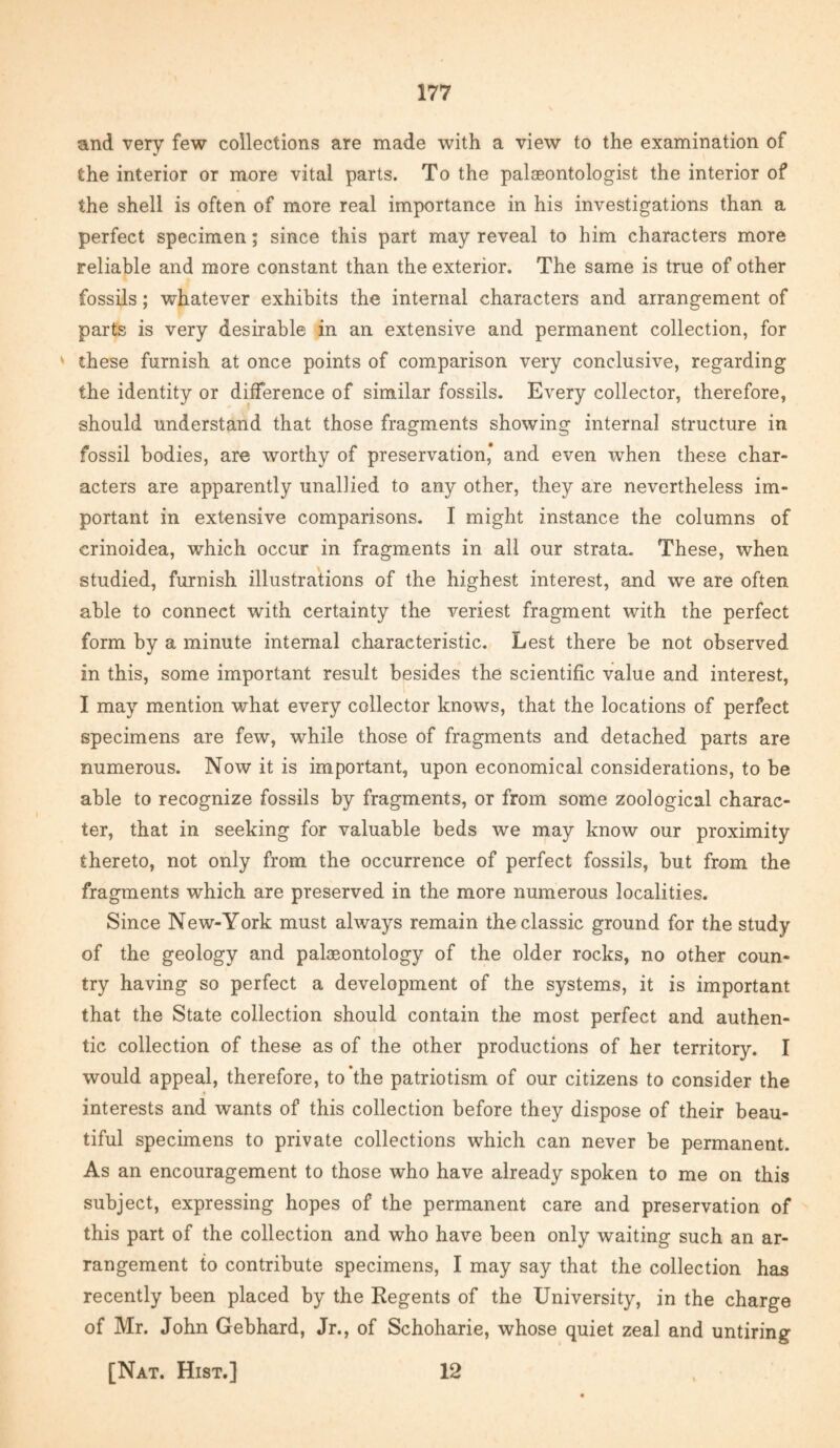 and very few collections are made with a view to the examination of the interior or more vital parts. To the palaeontologist the interior of the shell is often of more real importance in his investigations than a perfect specimen; since this part may reveal to him characters more reliable and more constant than the exterior. The same is true of other fossils; whatever exhibits the internal characters and arrangement of parts is very desirable in an extensive and permanent collection, for ' these furnish at once points of comparison very conclusive, regarding the identity or difference of similar fossils. Every collector, therefore, should understand that those fragments showing internal structure in fossil bodies, are worthy of preservation* and even when these char¬ acters are apparently unaliied to any other, they are nevertheless im¬ portant in extensive comparisons. I might instance the columns of crinoidea, which occur in fragments in all our strata. These, when studied, furnish illustrations of the highest interest, and we are often able to connect with certainty the veriest fragment with the perfect form by a minute internal characteristic. Lest there be not observed in this, some important result besides the scientific value and interest, I may mention what every collector knows, that the locations of perfect specimens are few, while those of fragments and detached parts are numerous. Now it is important, upon economical considerations, to be able to recognize fossils by fragments, or from some zoological charac¬ ter, that in seeking for valuable beds we may know our proximity thereto, not only from the occurrence of perfect fossils, but from the fragments which are preserved in the more numerous localities. Since New-York must always remain the classic ground for the study of the geology and palaeontology of the older rocks, no other coun¬ try having so perfect a development of the systems, it is important that the State collection should contain the most perfect and authen¬ tic collection of these as of the other productions of her territory. I would appeal, therefore, to‘the patriotism of our citizens to consider the interests and wants of this collection before they dispose of their beau¬ tiful specimens to private collections which can never be permanent. As an encouragement to those who have already spoken to me on this subject, expressing hopes of the permanent care and preservation of this part of the collection and who have been only waiting such an ar¬ rangement to contribute specimens, I may say that the collection has recently been placed by the Regents of the University, in the charge of Mr. John Gebhard, Jr., of Schoharie, whose quiet zeal and untiring [Nat. Hist.] 12