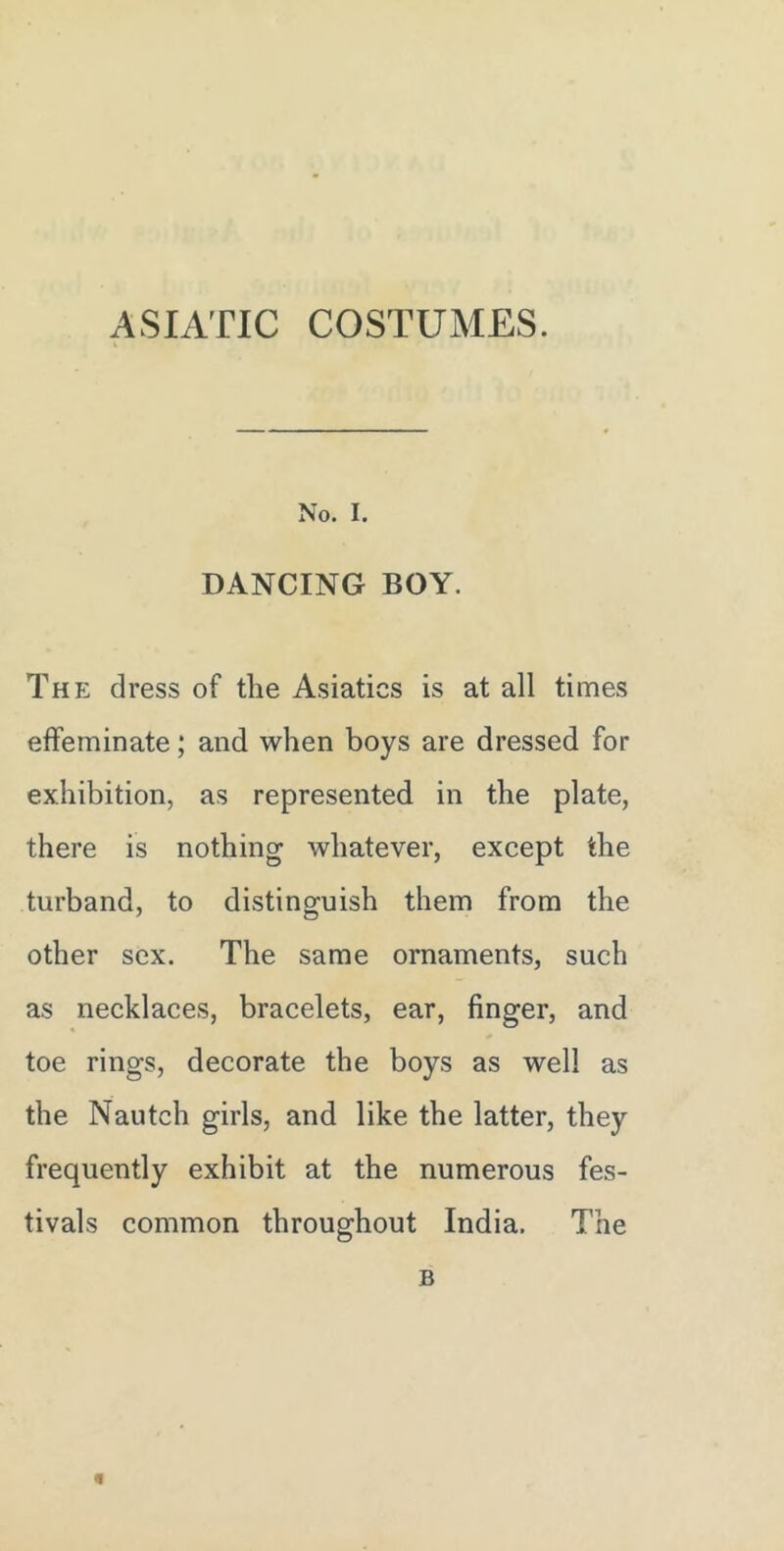 ASIATIC COSTUMES. No. I. DANCING BOY. The dress of the Asiatics is at all times effeminate; and when boys are dressed for exhibition, as represented in the plate, there is nothing whatever, except the turband, to distinguish them from the other sex. The same ornaments, such as necklaces, bracelets, ear, finger, and toe rings, decorate the boys as well as the Nautch girls, and like the latter, they frequently exhibit at the numerous fes- tivals common throughout India. The B