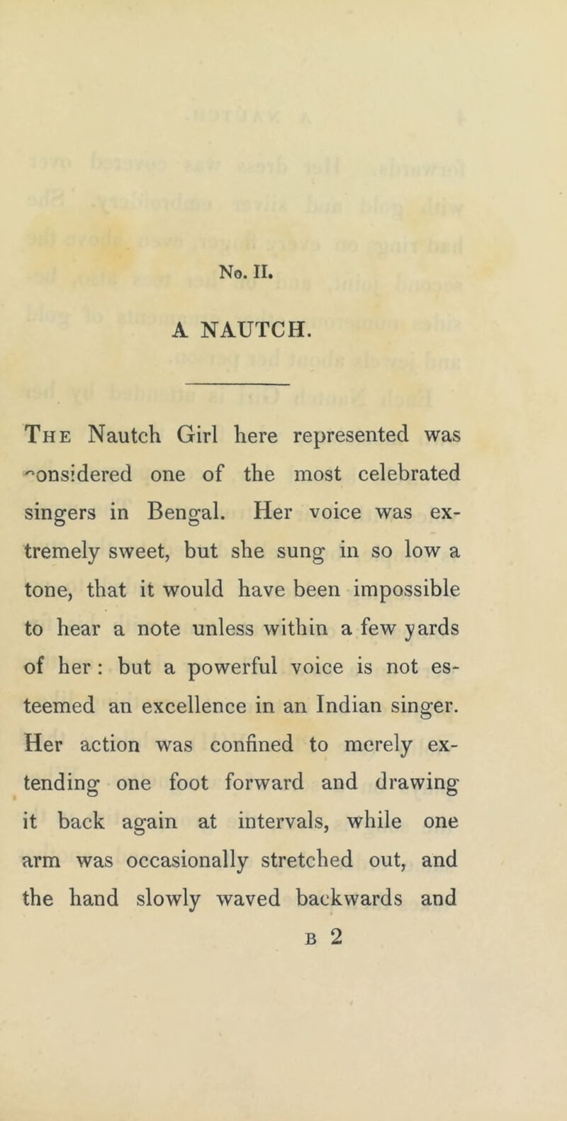 No. II. A NAUTCH. The Nautch Girl here represented was considered one of the most celebrated sino-ers in Benoral. Her voice was ex- o o tremely sweet, but she sung in so low a tone, that it would have been impossible to hear a note unless within a few yards of her : but a powerful voice is not es- teemed an excellence in an Indian singer. Her action was confined to merely ex- tending one foot forward and drawing it back again at intervals, while one arm was occasionally stretched out, and the hand slowly waved backwards and B 2