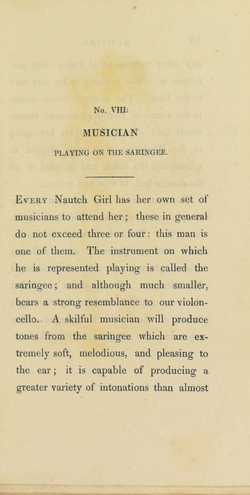 MUSICIAN PLAYING ON THE SARINGEE. Every Nautch Girl has her own set of musicians to attend her ; these in general do not exceed three or four; this man is one of them. The instrument on which he is represented playing is called the saringee; and although much smaller, bears a strong resemblance to our violon- cello.. A skilful musician will produce tones from the saringee which are ex- tremely soft, melodious, and pleasing to the ear; it is capable of producing a greater variety of intonations than almost