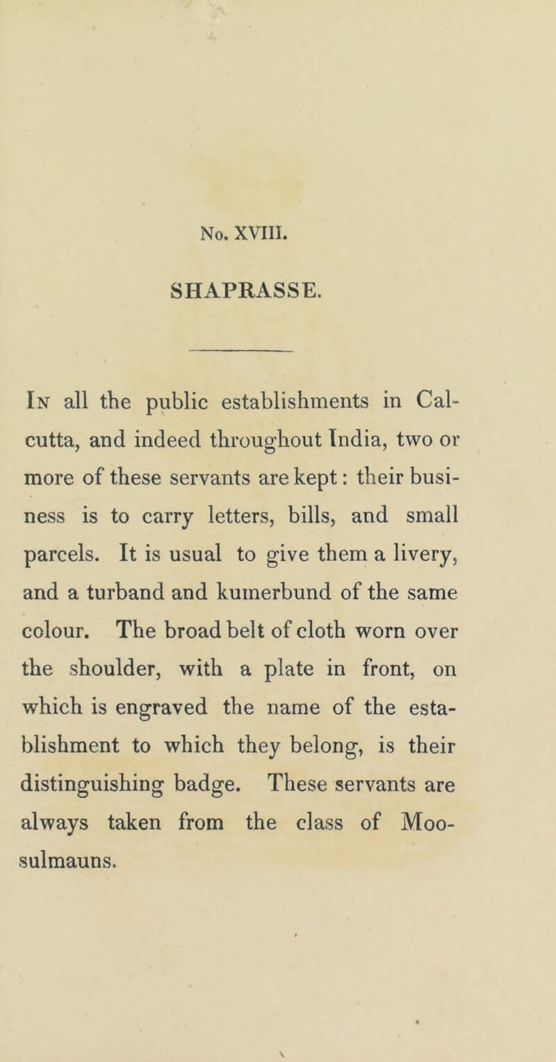 SHAPRASSE. In all the public establishments in Cal- cutta, and indeed throughout India, two or more of these servants are kept: their busi- ness is to carry letters, bills, and small parcels. It is usual to give them a livery, and a turband and kumerbund of the same colour. The broad belt of cloth worn over the shoulder, with a plate in front, on which is engraved the name of the esta- blishment to which they belong, is their distinguishing badge. These servants are always taken from the class of Moo- sulmauns.