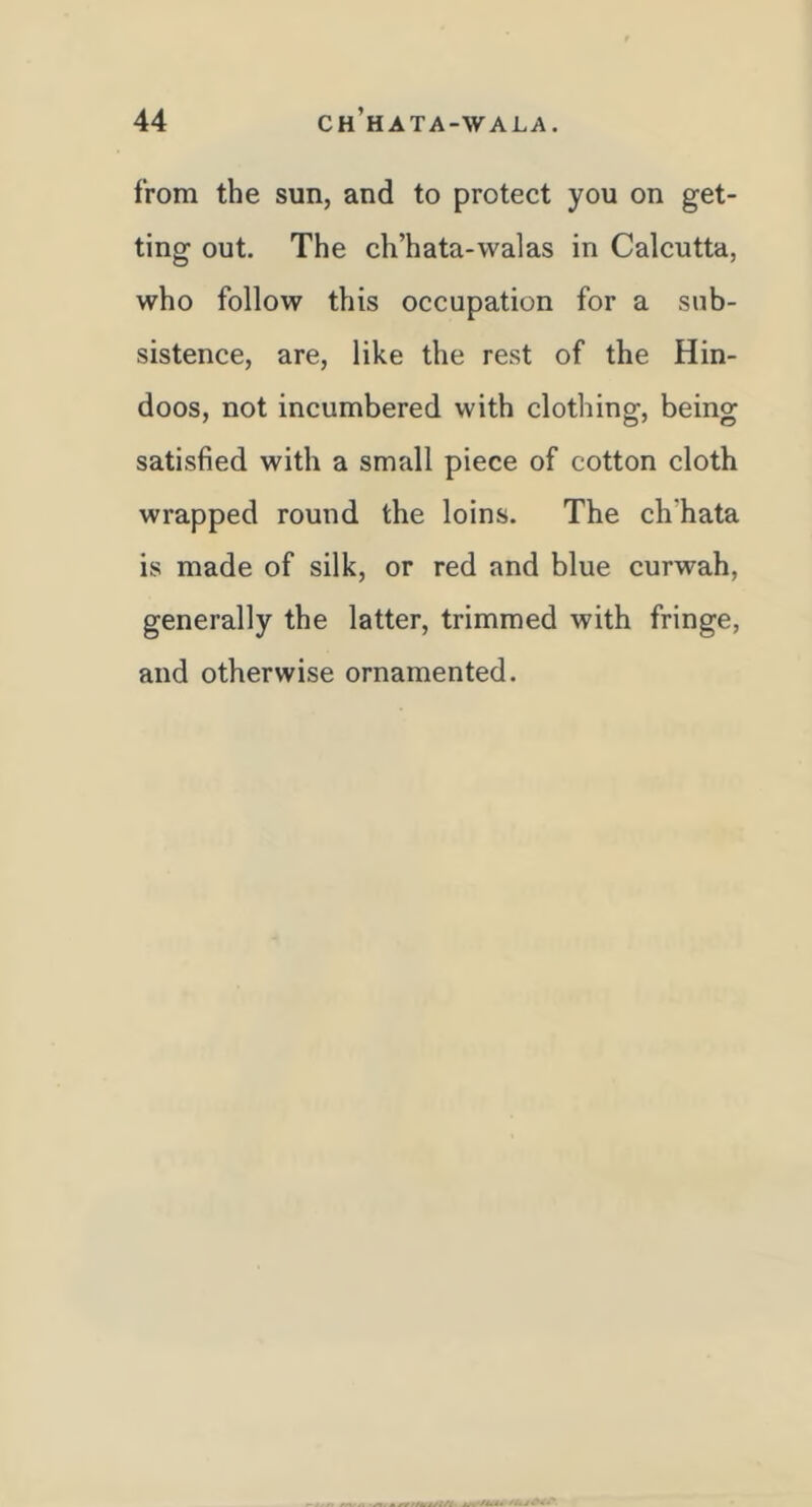 44 ch’hata-wala. from the sun, and to protect you on get- ting out. The ch’hata-walas in Calcutta, who follow this occupation for a sub- sistence, are, like the rest of the Hin- doos, not incumbered with clothing, being satisfied with a small piece of cotton cloth wrapped round the loins. The ch'hata is made of silk, or red and blue curwah, generally the latter, trimmed with fringe, and otherwise ornamented.