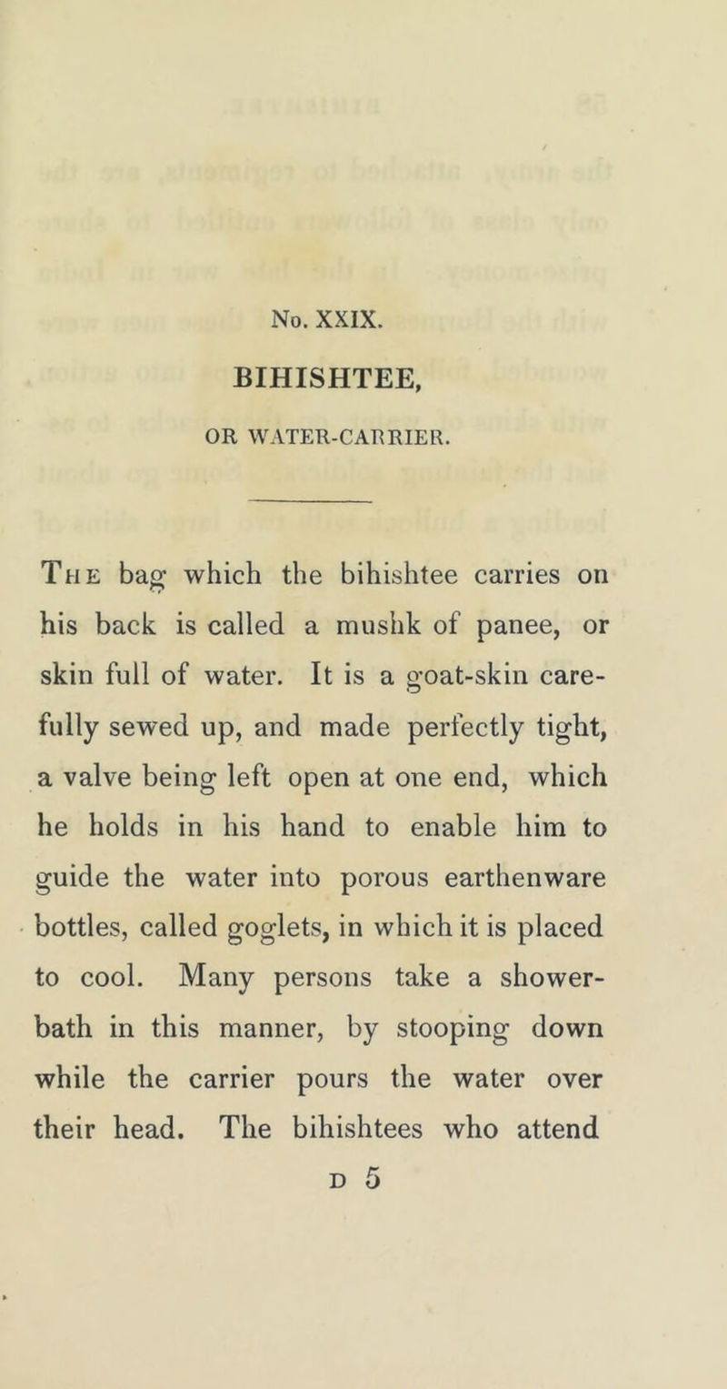 BIHISHTEE, OR WATER-CARRIER. The bag which the bihishtee carries on his back is called a mushk of panee, or skin full of water. It is a goat-skin care- fully sewed up, and made perfectly tight, a valve being left open at one end, which he holds in his hand to enable him to guide the water into porous earthenware bottles, called goglets, in which it is placed to cool. Many persons take a shower- bath in this manner, by stooping down while the carrier pours the water over their head. The bihishtees who attend D 5