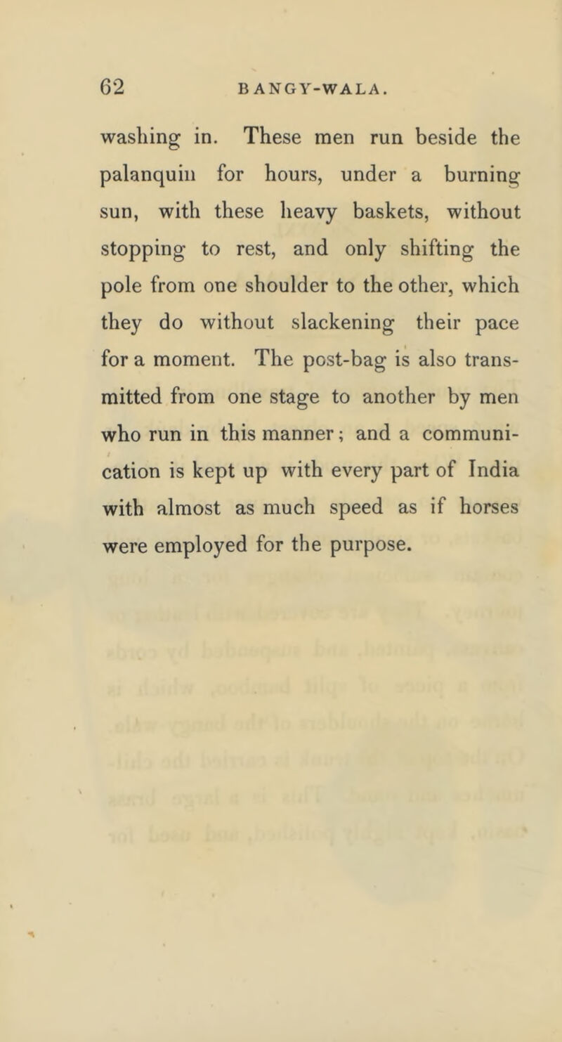 62 B ANGY-WALA, washing in. These men run beside the palanquin for hours, under a burning sun, with these lieavy baskets, without stopping to rest, and only shifting the pole from one shoulder to the other, which they do without slackening their pace for a moment. The post-bag is also trans- mitted from one stage to another by men who run in this manner; and a communi- cation is kept up with every part of India with almost as much speed as if horses were employed for the purpose.