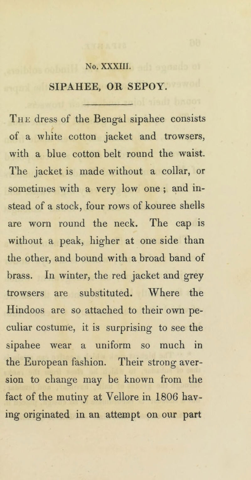 SIPAHEE, OR SEPOY. The dress of the Bengal sipahee consists of a white cotton jacket and trowsers, with a blue cotton belt round the waist. The jacket is made without a collar, or sometimes with a very low one ; and in- stead of a stock, four rows of kouree shells are worn round the neck. The cap is without a peak, higher at one side than the other, and bound with a broad band of brass. In winter, the red jacket and grey trowsers are substituted. Where the Hindoos are so attached to their own pe- culiar costume, it is surprising to see the sipahee wear a uniform so much in the European fashion. Their strong aver- sion to change may be known from the fact of the mutiny at Vellore in 1806 hav- ing originated in an attempt on our part