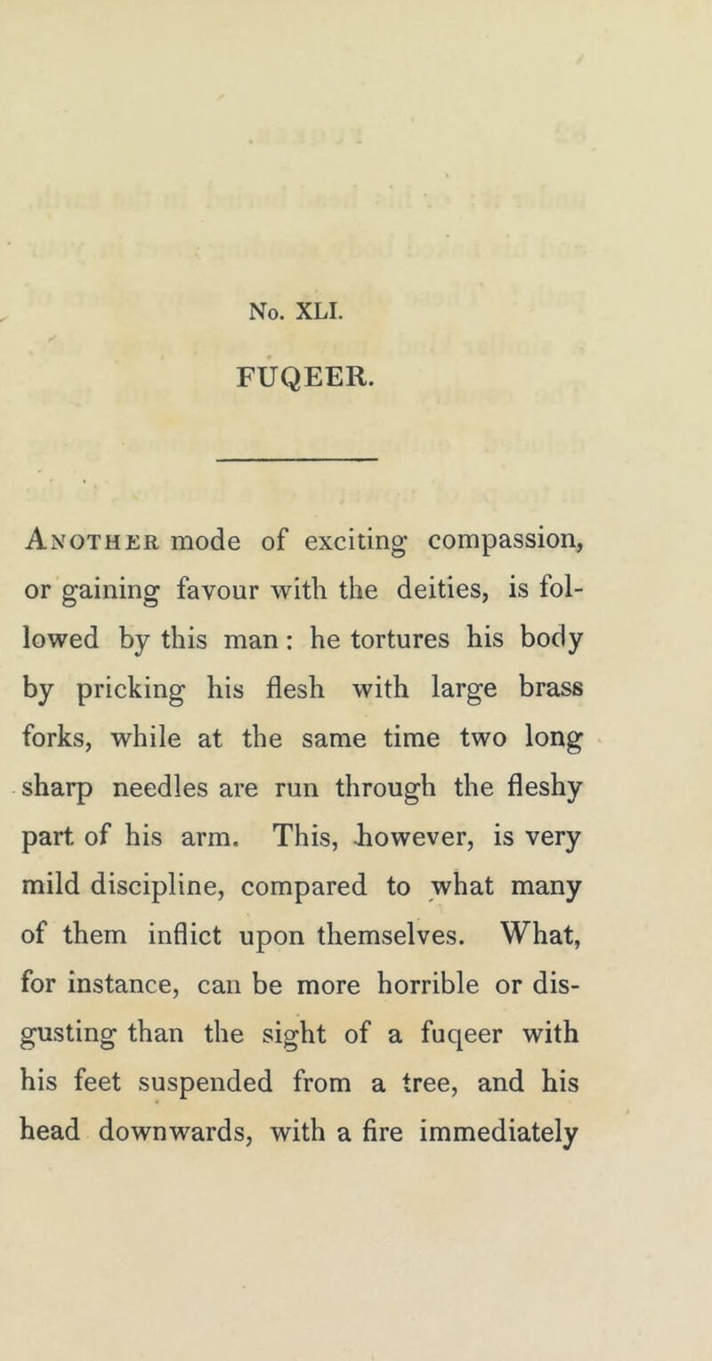 FUQEER. Another mode of exciting compassion, or gaining favour with the deities, is fol- lowed by this man: he tortures his body by pricking his flesh with large brass forks, while at the same time two long sharp needles are run through the fleshy part of his arm. This, however, is very mild discipline, compared to what many of them inflict upon themselves. What, for instance, can be more horrible or dis- gusting than the sight of a fuqeer with his feet suspended from a tree, and his head downwards, with a fire immediately