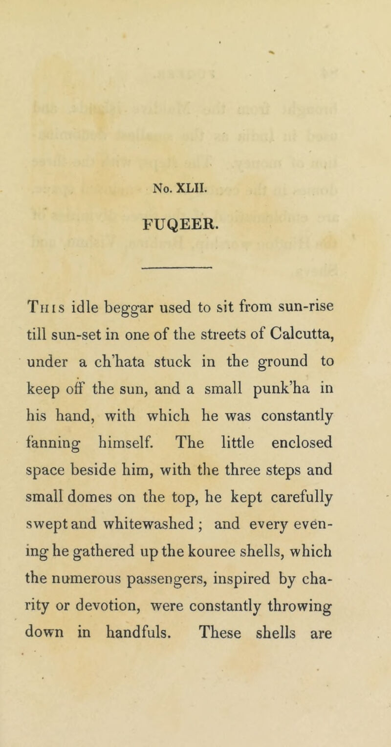 FUQEER. This idle beggar used to sit from sun-rise till sun-set in one of the streets of Calcutta, under a ch’hata stuck in the ground to keep olf the sun, and a small punk’ha in his hand, with which he was constantly fanning himself. The little enclosed space beside him, with the three steps and small domes on the top, he kept carefully swept and whitewashed ; and every even- ing he gathered up the kouree shells, which the numerous passengers, inspired by cha- rity or devotion, were constantly throwing down in handfuls. These shells are