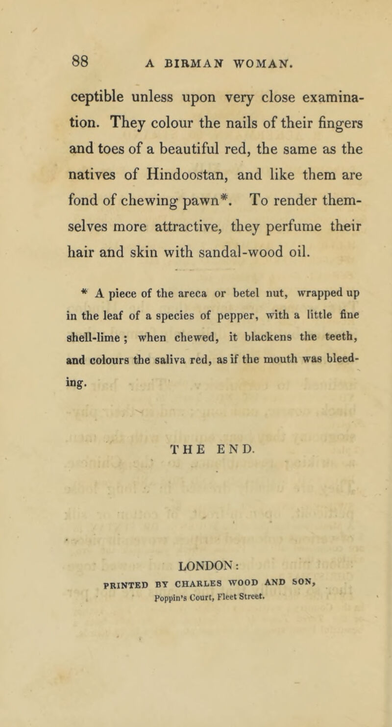 88 ceptible unless upon very close examina- tion. They colour the nails of their fingers and toes of a beautiful red, the same as the natives of Hindoostan, and like them are fond of chewing pawn*. To render them- selves more attractive, they perfume their hair and skin with sandal-wood oil. * A piece of the areca or betel nut, wrapped up in the leaf of a species of pepper, with a little fine shell-lime; when chewed, it blackens the teeth, and colours the saliva red, as if the mouth was bleed- ing. THE END. LONDON: PRINTED BT CHARLES WOOD AND SON, * Poppin*s Court, Fleet Street.