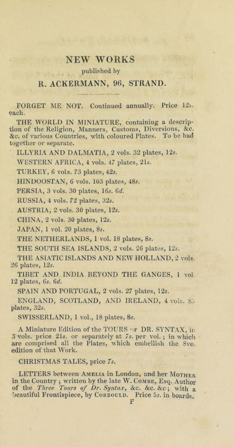 NEW WOEKS published by R. ACKERMANN, 96, STRAND. FORGET ME NOT. Continued annually. Price 12a. each. THE WORLD IN MINIATURE, containing a descrip* tion of the Religion, Manners, Customs, Diversions, &c. &c. of various Countries, with coloured Plates. To be had together or separate. ILLYRIA AND DALMATIA, 2 vols. 32 plates, 12^. WESTERN AFRICA, 4 vols. 47 plates, 21^. TURKEY, 6 vols. 73 plates, 42^. HINDOOSTAN, 6 vols. 103 plates, 48^. PERSIA, 3 vols. 30 plates, I65. Gd. RUSSIA, 4 vols. 72 plates, 32a. AUSTRIA, 2 vols. 30 plates, 12®. CHINA, 2 vols. 30 plates, 12a. Japan, 1 vol. 20 plates, 8a. THE NETHERLANDS, 1 vol. 18 plates, 8a. THE SOUTH SEA ISLANDS, 2 vols. 26 plates, 12a. THE ASIATIC ISLANDS AND NEW HOLLAND, 2 vols. 26 plates, 12a. TIBET AND INDIA BEYOND THE GANGES, 1 vol. 12 plates, 6a. 6d. SPAIN AND PORTUGAL, 2 vols. 27 plates, 12a. ENGLAND, SCOTLAND, AND IRELAND, 4 vols. 8:. plates, 32a. SWISSERLAND, 1 vol., 18 plates, 8a. A Miniature Edition of the TOURS mf DR. SYNTAX, in .3 vols. price 21a. or separately at 7a. per vol.; in whicli are comprised all the Plates, which embellish the 8vo. edition of that IVork. CHRISTMAS TALES, price 7a. LETTERS between Amelia in London, and her Mother in the Country ; written by the late W. Combe, Esq. Author of the Three Tours of Dr. Synta.v, &c. &c. &c; with a beautiful Frontispiece, by Corbould. Price 5a. in boards F