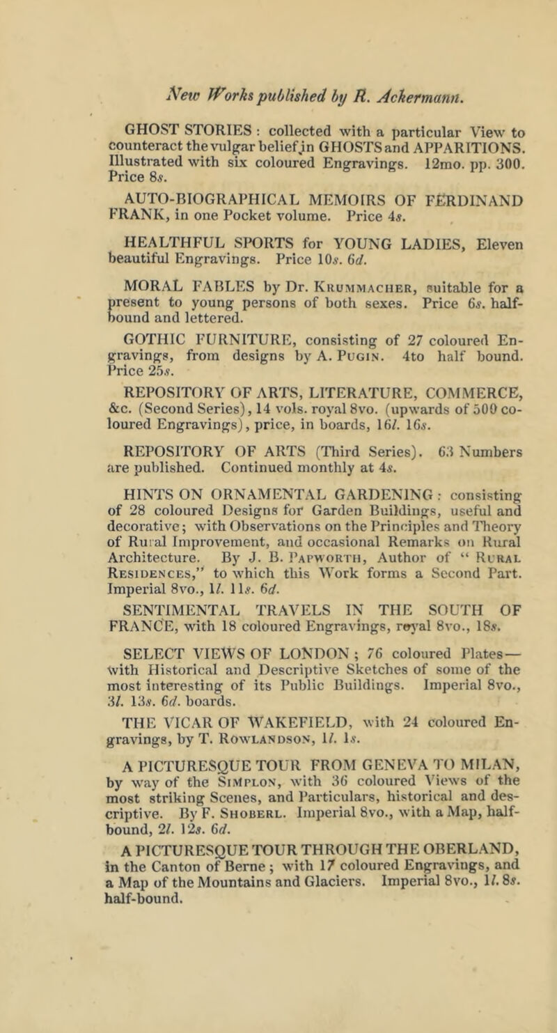 GHOST STORIES : collected with a particular View to counteract thevulpr belief.in GHOSTS and APPARITIONS. Illustrated with si.\ coloured Engravings. 12mo. pp. 300. Price 8«. AUTO-BIOGRAPHICAL MEMOIRS OF FERDINAND FRANK, in one Pocket volume. Price 4s. HEALTHFUL SPORTS for YOUNG LADIES, Eleven beautiftil Engravings. Price 10s. 6rf. MORAL FABLES by Dr. Krummacher, suitable for a present to young persons of both sexes. Price 6s. half- bound and lettered. GOTHIC FURNITURE, consisting of 27 coloured En- gravings, from designs hy A. Pugin. 4to half bound. Price 2b.i. REPOSITORY OF ARTS, LITERATURE, COMMERCE, &c. (Second Series), 14 vols. royal 8vo. (upwards of 500 co- loured Engravings), price, in boards, 16/. 16s. REPOSITORY OF ARTS (Third Series). 63 Numbers are published. Continued monthly at 4s. HINTS ON ORNAMENTAL GARDENING : consisting of 28 coloured Designs for Garden Buildings, useful and decorative; with Observations on the Principles and Theory of Rural Improvement, and occasional Remarks on Rural Architecture. By J. B. Papwortii, Author of “ Rural Residences,” to which this Work forms a Second Part. Imperial 8vo., 1/. 11s. 6d. SENTIMENTAL TRAVELS IN THE SOUTH OF FRANCE, with 18 coloured Engravings, r«»}'al 8vo., 18s. SELECT VIEWS OF LONDON ; 76 coloured Plates— with Historical and Descriptive Sketches of some of the most interesting of its Public Buildings. Imperial 8vo., 3/. 13s. 6d. boards. THE VICAR OF WAKEFIELD, with 24 coloured En- gravings, by T. Rowlandson, 1/. Is. A PICTURESQUE TOUR FROM GENEVA TO MILAN, by way of the SiMplon, with 36 coloured Views of the most striking Scenes, and Particulars, historical and des- criptive. By F. Shoberl. Imperial 8vo., with a Map, half- bound, 21. 12s. 6d. A PICTURESQUE TOUR THROUGH THE OBERL.\ND, in the Canton of Berne ; with 17 coloured Engravings, and a Map of the Mountains and Glaciers. Imperial 8vo., 1/. 8s. half-bound.