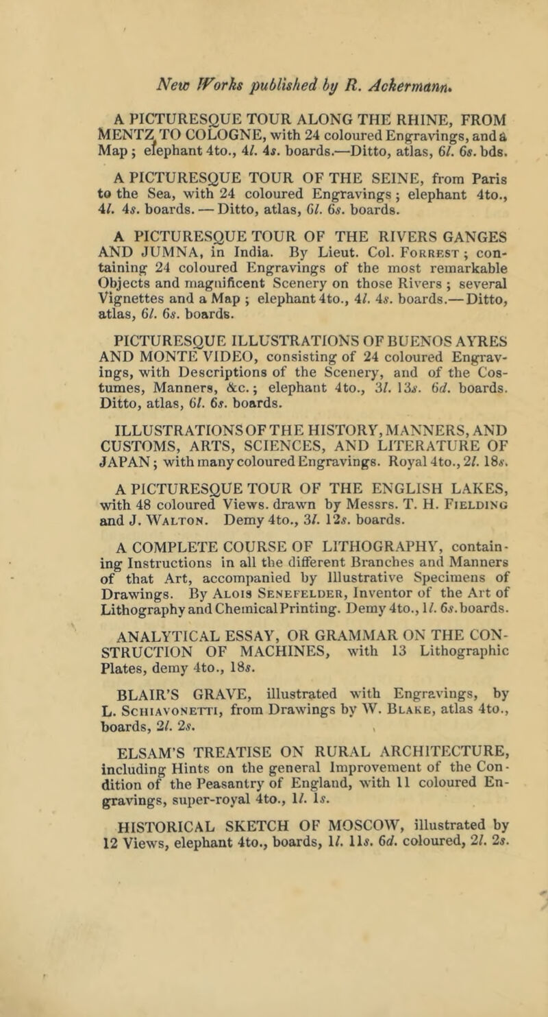 A PICTURESQUE TOUR ALONG THE RHINE, FROM MENTZ TO COLOGNE, with 24 coloured Engravings, and a Map ; elephant 4to., 4/. 4i. boards.—Ditto, atlas, 61. 6«. bds. A PICTURESQUE TOUR OF THE SEINE, from Paris to the Sea, with 24 coloured Engravings; elephant 4to., 4/. 4*. boards. — Ditto, atlas, 61. 6^. boards. A PICTURESQUE TOUR OF THE RIVERS GANGES AND JUMNA, in India. By Lieut. Col. Forrest ; con- taining 24 coloured Engravings of the most remarkable Objects and magnificent Scenery on those Rivers ; several Vignettes and a Map ; elephant 4to., 4/. 4*. boards.— Ditto, atlas, 61. 6s. boards. PICTURESQUE ILLUSTRATIONS OF BUENOS AYRES AND MONTE VIDEO, consisting of 24 coloured Engrav- ings, with Descriptions of the Sceneiy, and of the Cos- tumes, Manners, &c.; elephant 4to., 3/. 13i. 6rf. boards. Ditto, atlas, 61. 6#. boards. ILLUSTRATIONS OF THE HISTORY, MANNERS, AND CUSTOMS, ARTS, SCIENCES, AND LITERATURE OF JAPAN; with many coloured Engravings. Royal4to.,2/. IS*. A PICTURESQUE TOUR OF THE ENGLISH LAKES, with 48 coloured Views, drawn by Messrs. T. H. Fielding and J. Walton. Demy 4to., 3/. 12«. boards. A COMPLETE COURSE OF LITHOGRAPHY, contain- ing Instructions in all the different Branches and Manners of that Art, accompanied by Illustrative Specimens of Drawings. By Alois Senefelder, Inventor of the Art of Lithography and Chemical Printing. Demy 4to., 1/. 6^. boards. ANALYTICAL ESSAY, OR GRAMMAR ON THE CON- STRUCTION OF MACHINES, with 13 Lithographic Plates, demy 4to., 18*. BLAIR’S GRAVE, illustrated with Engravings, by L. SciUAVONETTi, from Drawings by W. Blake, atlas 4to., boards, 2/. 2^. ELSAM’S TREATISE ON RURAL ARCHITECTURE, including Hints on the general Improvement of the Con- dition of the Peasantry of England, with 11 coloured En- gravings, super-royal 4to., 1/. D. HISTORICAL SKETCH OF MOSCOW, illustrated by 12 Views, elephant 4to., boards, 1/. ID. 6d. coloured, 21. 2s.
