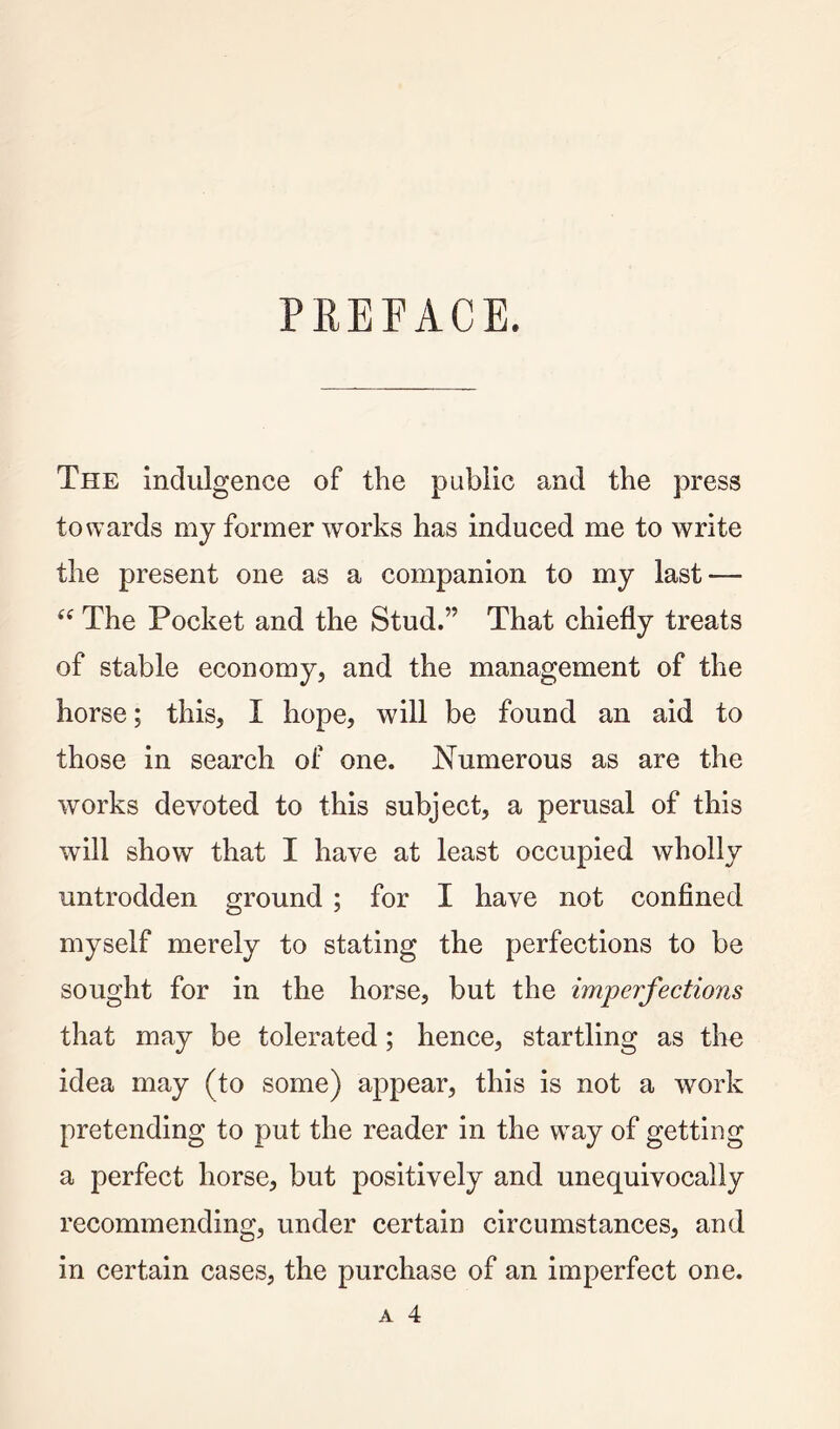 PREFACE. The Indulgence of the public and the press towards my former works has induced me to write the present one as a companion to my last — The Pocket and the Stud.” That chiefly treats of stable economy, and the management of the horse; this, I hope, will be found an aid to those in search of one. Numerous as are the works devoted to this subject, a perusal of this will show that I have at least occupied wholly untrodden ground ; for I have not confined myself merely to stating the perfections to be sought for in the horse, but the imperfections that may be tolerated; hence, startling as the idea may (to some) appear, this is not a work pretending to put the reader in the w^ay of getting a perfect horse, but positively and unequivocally recommending, under certain circumstances, and in certain cases, the purchase of an imperfect one.