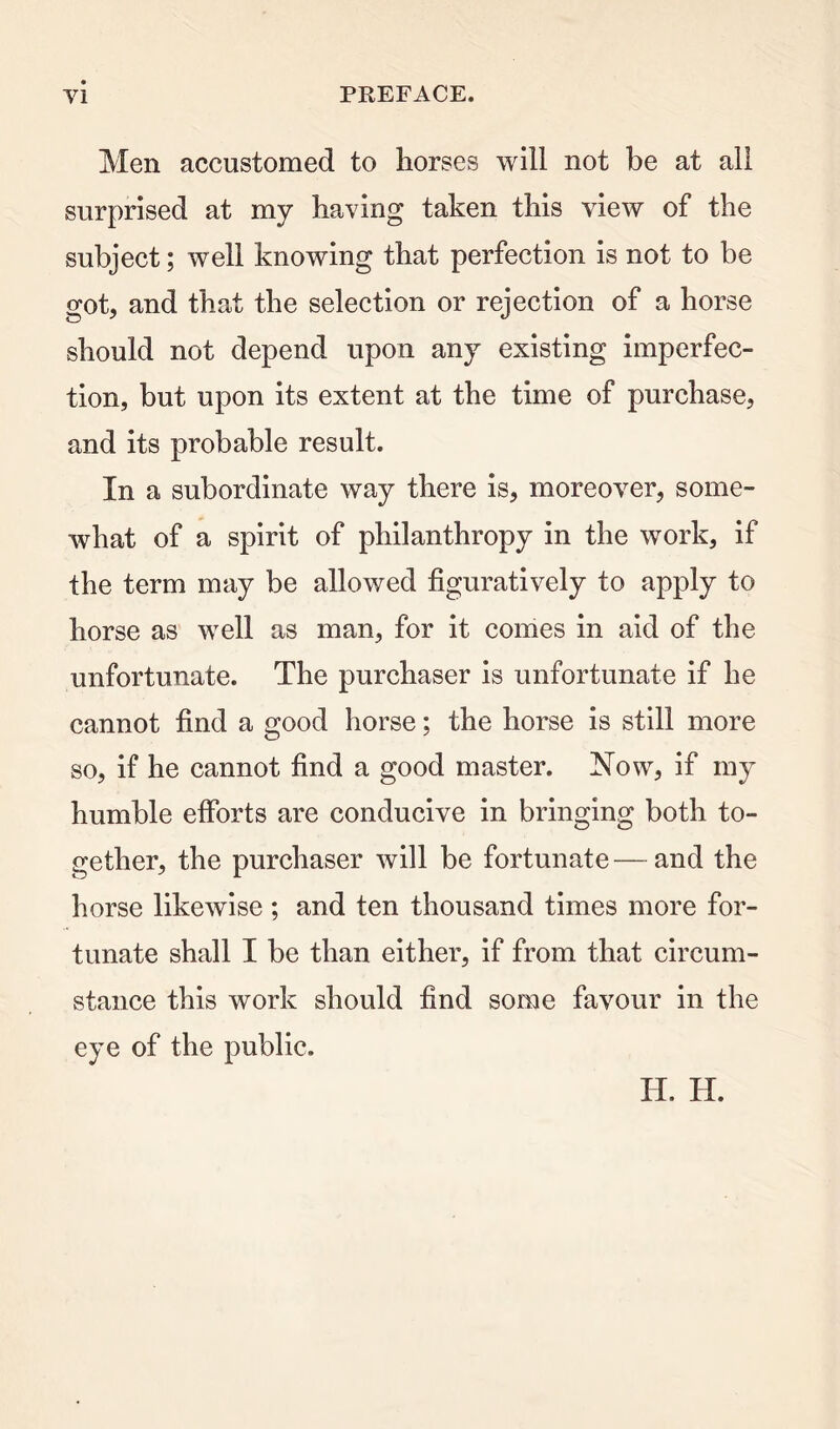 Men accustomed to horses will not be at all surprised at my having taken this view of the subject; well knowing that perfection is not to be got, and that the selection or rejection of a horse should not depend upon any existing imperfec- tion, but upon its extent at the time of purchase, and its probable result. In a subordinate way there is, moreover, some- what of a spirit of philanthropy in the work, if the term may be allowed figuratively to apply to horse as well as man, for it comes in aid of the unfortunate. The purchaser is unfortunate if he cannot find a good horse; the horse is still more so, if he cannot find a good master. Now, if my humble efforts are conducive in bringing both to- gether, the purchaser will be fortunate — and the horse likewise ; and ten thousand times more for- tunate shall I be than either, if from that circum- stance this work should find some favour in the eye of the public. H. H.