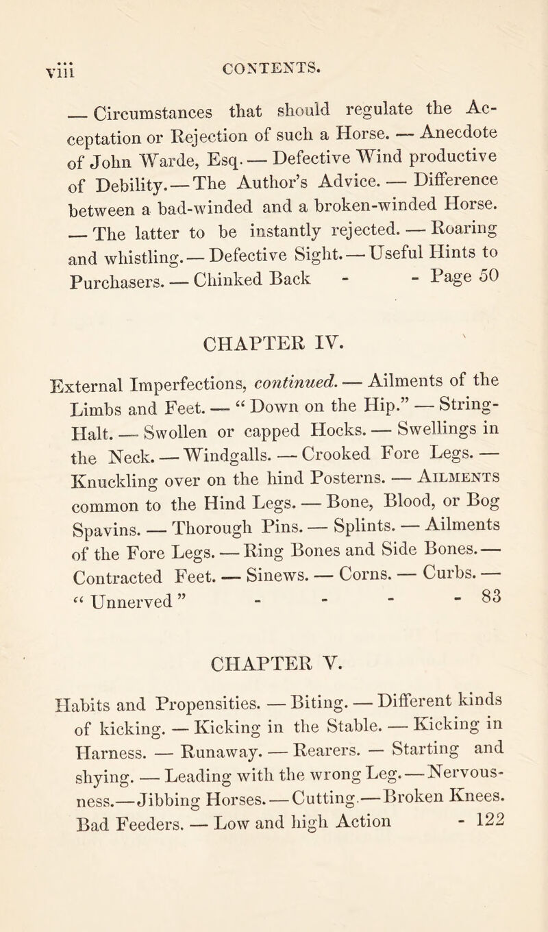 Till — Circumstances that should regulate the Ac- ceptation or Rejection of such a Horse. — Anecdote of John Warde, Esq. — Defective Wind productive of Debility. — The Author’s Advice. — Difference between a bad-winded and a broken-winded Horse. — The latter to be instantly rejected. — Roaring and whistling.— Defective Sight. — Useful Hints to Purchasers. — Chinked Back - - Page 50 CHAPTER IV. External Imperfections, continued. — Ailments of the Limbs and Feet. — “ Down on the Hip.” — String- Halt. — Swollen or capped Hocks. — Swellings in the Neck. — Windgalls. — Crooked Fore Legs.— Knuckling over on the hind Posterns. — Ailments common to the Hind Legs. — Bone, Blood, or Bog Spavins. — Thorough Pins. — Splints. Ailments of the Fore Legs. — Ring Bones and Side Bones.— Contracted Feet. — Sinews. — Corns. Curbs. Unnerved ” - -  - 83 CHAPTER V. Habits and Propensities. — Biting. — Different kinds of kicking. — Kicking in the Stable. — Kicking in Harness. — Runaway. — Rearers. — Starting and shying. — Leading with the wrong Leg. — Nervous- ness.—Jibbing Horses. — Cutting.—Broken Knees. Bad Feeders. — Low and liigh Action - 122