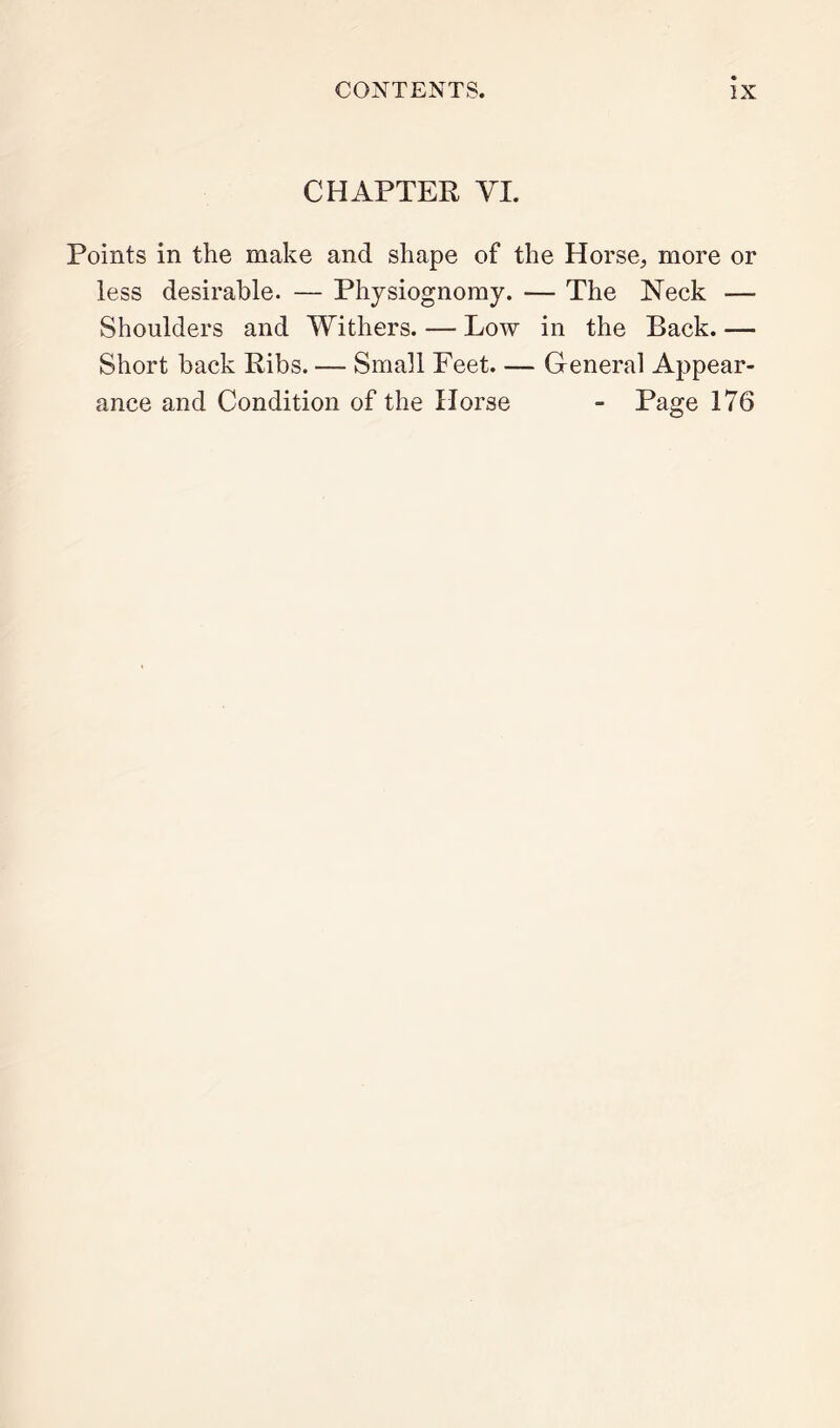 CHAPTER VI. Points in the make and shape of the Horse, more or less desirable. — Physiognomy. — The Neck — Shoulders and Withers. — Low in the Back. — Short back Ribs. — Small Feet. — General Appear- ance and Condition of the Horse - Page 176