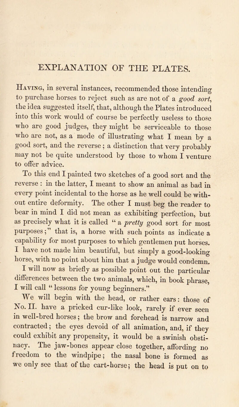 EXPLANATION OF THE PLATES. Having, in several instances, recommended those intending to purchase horses to reject such as are not of a good sort^ the idea suggested itself, that, although the Plates introduced into this work would of course be perfectly useless to those who are good judges, they might be serviceable to those who are not, as a mode of illustrating what I mean by a good sort, and the reverse; a distinction that very probably may not be quite understood by those to whom I venture to offer advice. To this end I painted two sketches of a good sort and the reverse : in the latter, I meant to show an animal as bad in every point incidental to the horse as he well could be with- out entire deformity. The other I must beg the reader to bear in mind I did not mean as exhibiting perfection, but as precisely what it is called “ a pretty good sort for most purposes; ” that is, a horse with such points as indicate a capability for most purposes to which gentlemen put horses. I have not made him beautiful, but simply a good-looking horse, with no point about him that a judge would condemn. I will now as briefly as possible point out the particular differences between the two animals, which, in book phrase, I will call “ lessons for young beginners.” We will begin with the head, or rather ears: those of No. II. have a pricked cur-like look, rarely if ever seen in well-bred horses; the brow and forehead is narrow and contracted; the eyes devoid of all animation, and, if they could exhibit any propensity, it would be a swinish obsti- nacy. The jaw-bones appear close together, affording no freedom to the windpipe; the nasal bone is formed as we only see that of the cart-horse; the head is put on to