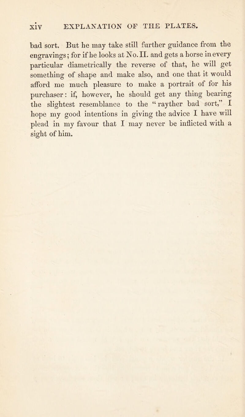 bad sort. But he may take still further guidance from the engravings; for if he looks at No. II. and gets a horse in every particular diametrically the reverse of that, he will get something of shape and make also, and one that it would afford me much pleasure to make a portrait of for his purchaser: if, however, he should get any thing bearing the slightest resemblance to the “ rayther bad sort,” I hope my good intentions in giving the advice I have will plead in my favour that I may never be inflicted with a sight of him.