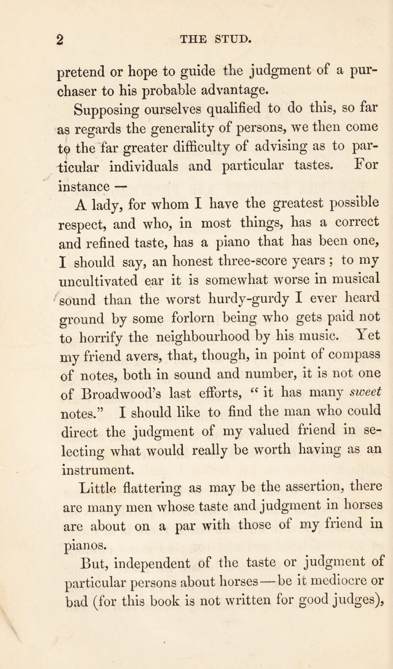pretend or hope to guide the judgment of a pur- chaser to his probable advantage. Supposing ourselves qualified to do this, so far as regards the generality of persons, we then come t^ the tar greater difficulty of advising as to par- ticular individuals and particular tastes. For instance — A lady, for whom I have the greatest possible respect, and who, in most things, has a correct and refined taste, has a piano that has been one, I should say, an honest three-score years; to my uncultivated ear it is somewhat worse in musical sound than the worst hurdy-gurdy I ever heard ground by some forlorn being who gets paid not to horrify the neighbourhood by his music. Yet my friend avers, that, though, in point of compass of notes, both in sound and number, it is not one of Broadwood’s last efforts, it has many sweet notes.” I should like to find the man who could direct the judgment of my valued friend in se- lecting what would really be worth having as an instrument. Little flattering as may be the assertion, there are many men whose taste and judgment in horses are about on a par with those of my friend in pianos. But, independent of the taste or judgment of particular persons about horses — be it mediocre or bad (for this book is not written for good judges),